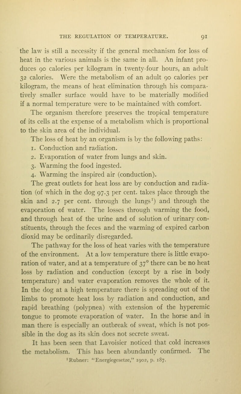 the law is still a necessity if the general mechanism for loss of heat in the various animals is the same in all. An infant pro- duces 90 calories per kilogram in twenty-four hours, an adult 32 calories. Were the metabolism of an adult 90 calories per kilogram, the means of heat elimination through his compara- tively smaller surface would have to be materially modified if a normal temperature were to be maintained with comfort. The organism therefore preserves the tropical temperature of its cells at the expense of a metabolism which is proportional to the skin area of the individual. The loss of heat by an organism is by the following paths: 1. Conduction and radiation. 2. Evaporation of water from lungs and skin. 3. Warming the food ingested. 4. Warming the inspired air (conduction). The great outlets for heat loss are by conduction and radia- tion (of which in the dog 97.3 per cent, takes place through the skin and 2.7 per cent, through the lungs^) and through the evaporation of water. The losses through warming the food, and through heat of the urine and of solution of urinary con- stituents, through the feces and the warming of expired carbon dioxid may be ordinarily disregarded. The pathway for the loss of heat varies with the temperature of the environment. At a low temperature there is little evapo- ration of water, and at a temperature of 37° there can be no heat loss by radiation and conduction (except by a rise in body temperature) and water evaporation removes the whole of it. In the dog at a high temperature there is spreading out of the limbs to promote heat loss by radiation and conduction, and rapid breathing (polypnea) with extension of the hyperemic tongue to promote evaporation of water. In the horse and in man there is especially an outbreak of sweat, which is not pos- sible in the dog as its skin does not secrete sweat. It has been seen that Lavoisier noticed that cold increases the metabolism. This has been abundantly confirmed. The