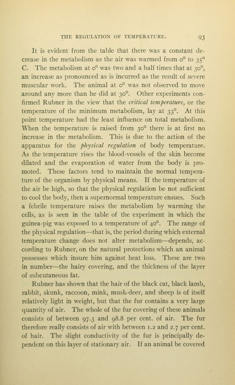 It is evident from the table that there was a constant de- crease in the metabolism as the air was warmed from o° to 35° C. The metabolism at 0° was two and a half times that at 30°, an increase as pronounced as is incurred as the result of severe muscular work. The animal at 0° was not observed to move around any more than he did at 30°. Other experiments con- firmed Rubner in the view that the critical temperature, or the temperature of the minimum metabolism, lay at 33°. At this point temperature had the least influence on total metabolism. WTien the temperature is raised from 30° there is at first no increase in the metabolism. This is due to the action of the apparatus for the physical regulation of body temperature. As the temperature rises the blood-vessels of the skin become dilated and the evaporation of water from the body is pro- moted. These factors tend to maintain the normal tempera- ture of the organism by physical means. If the temperature of the air be high, so that the physical regulation be not sufficient to cool the body, then a supernormal temperature ensues. Such a febrile temperature raises the metabolism by warming the cells, as is seen in the table of the experiment in which the guinea-pig was exposed to a temperature of 40°. The range of the physical regulation—that is, the period during which external temperature change does not alter metabolism—depends, ac- cording to Rubner, on the natural protections which an animal possesses which insure him against heat loss. These are two in number—the hairy covering, and the thickness of the layer of subcutaneous fat. Rubner has shown that the hair of the black cat, black lamb, rabbit, skunk, raccoon, mink, musk-deer, and sheep is of itself relatively light in weight, but that the fur contains a very large quantity of air. The whole of the fur covering of these animals consists of between 97.3 and 98.8 per cent, of air. The fur therefore really consists of air with between 1.2 and 2.7 per cent, of hair. The slight conductivity of the fur is principally de- pendent on this layer of stationary air. If an animal be covered