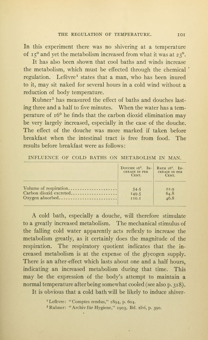 In this experiment there was no shivering at a temperature of 15° and yet the metaboHsm increased from what it was at 23°. It has also been shown that cool baths and winds increase the metabolism, which must be effected through the chemical regulation. Lefevre^ states that a man, who has been inured to it, may sit naked for several hours in a cold wind without a reduction of body temperature. Rubner^ has measured the effect of baths and douches last- ing three and a half to five minutes. When the water has a tem- perature of 16° he finds that the carbon dioxid elimination may be very largely increased, especially in the case of the douche. The effect of the douche was more marked if taken before breakfast when the intestinal tract is free from food. The results before breakfast were as follows: INFLUENCE OF COLD BATHS ON METABOLISM IN MAN. Volume of respiration.. Carbon dioxid excreted. Oxygen absorbed Douche i6°. In- crease IN PER Cent. 54-5 149-5 IIO.I Bath i6°. In- crease IN per Cent. 22.9 64.8 46.8 A cold bath, especially a douche, will therefore stimulate to a greatly increased metabolism. The mechanical stimulus of the falling cold water apparently acts reflexly to increase the metabolism greatly, as it certainly does the magnitude of the respiration. The respiratory quotient indicates that the in- creased metabolism is at the expense of the glycogen supply. There is an after-effect which lasts about one and a half hours, indicating an increased metabolism during that time. This may be the expression of the body's attempt to maintain a normal temperature after being .somewhat cooled (see also p. 318). It is obvious that a cold bath will be likely to induce shiver- 'Lefevrc: Comptes rendus, 1894, p. 604.