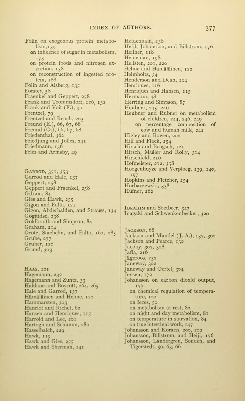 Folin on exogenous protein metabo- lism, 139 on influence of sugar in metabolism, on protein foods and nitrogen ex- cretion, 13S on reconstruction of ingested pro- tein, 188 Folin and Alsberg, 135 Forster, 58 Fraenkel and Geppert, 258 Frank and Trommsdorf, 126, 132 Frank and Voit (F.), 90 Frentzel, 79 Frentzel and Reach, 203 Freund (E.), 66, 67, 68 Freund (O.), 66, 67, 68 Friedenthal, 362 Friedjung and Jolles, 241 Friedmann, 136 Fries and Armsby, 49 Garrod, 351, 353 Garrod and Hale, 137 Geppert, 258 Geppert and Fraenkel, 258 Gibson, 84 Gies and Hawk, 255 Gigon and Falta, 121 Gigon, Abderbalden, and Strauss, 134 Gogitidse, 238 Goldbraith and Simpson, 84 Graham, 214 Grote, Staehelin, and Falta, 160, 285 Grube, 277 G ruber, 120 Grund, 303 Haas, 121 Hagemann, 232 Hagemann and Zimtz, 33 Haldane and Boycott, 264, 265 Hale and Garrod, 137 Hamalainen and Helme, 122 Hammarsten, 303 Hanriot and Richet, 62 Hansen and Hcnriques, 115 Harrold and T^ee, 201 Hartogh and Schumm, 280 Hasselbalch, 229 Hawk, 119 Hawk and Gies, 255 Hawk and Sherman, 141 Heidenhain, 238 HeijI, Johansson, and Billstrom, 176 Heilner, 118 Heineman, 19S Hellsten, 201, 220 Helme and Hamalainen, 122 Helmholtz, 34 Henderson and Dean, 114 Henriques, 116 Henriques and Hansen, 115 Hermann, 48 Herring and Simpson, 87 Heubner, 245, 246 Heubner and Rubner on metabolism of children, 244, 246, 249 on percentage composition of cow and human milk, 242 Higley and Bowen, 202 Hill and Flack, 254 Hirsch and Brugsch, 121 Hirsch, Miiller and Roily, 314 Hirschfeld, 216 Hofmeister, 272, 358 Hoogenhuyze and Verploeg, 139, 140, 197 Hopkins and Fletcher, 254 Horbaczewski, 338 Hiifner, 262 Ibrahim and Soetbeer, 347 Inagaki and Schwenkcnbecker, 320 Jackson, 68 Jackson and Mandel (J. A.), 137, 302 Jackson and Pearce, 130 Jacoby, 307, 308 Jaffa, 216 Jageroos, 232 Janeway, 302 Janeway and Oertel, 304 Jensen, 172 Johansson on carbon dioxid output, 177 on chemical regulation of tempera- ture, 100 on feces, 50 on metabolism at rest, 82 on night and day metabolism, 81 on temperature in starvation, 84 on true intestinal work, 147 Johansson and Koracn, 200, 202 Johansson, Billstrom, and Hcijl, 176 Johansson, Landergren, Sonden, and Tigerstedt, 50, 63, 66