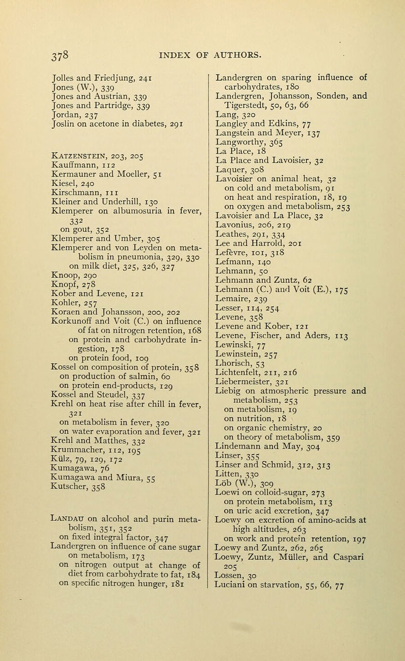 JoUes and Friedjung, 241 Jones (W.), 339 Jones and Austrian, 339 Jones and Partridge, 339 Jordan, 237 Joslin on acetone in diabetes, 291 Katzenstein, 203, 205 Kauffmann, 112 Kermauner and Moeller, 51 Kiesel, 240 Kirschmann, iii Kleiner and Underbill, 130 Klemperer on albumosuria in fever, 332 on gout, 352 Klemperer and Umber, 305 Klemperer and von Leyden on meta- bolism in pneumonia, 329, 330 on milk diet, 325, 326, 327 Knoop, 290 Knopf, 278 Kober and Levene, 121 Kohler, 257 Koraen and Johansson, 200, 202 Korkunoff and Voit (C.) on influence of fat on nitrogen retention, 168 on protein and carbohydrate in- gestion, 178 on protein food, 109 Kossel on composition of protein, 358 on production of salmin, 60 on protein end-products, 129 Kossel and Steudel, 337 Krehl on heat rise after chill in fever, 321 on metabolism in fever, 320 on water evaporation and fever, 321 Krehl and Matthes, 332 Krummacher, 112, 195 Kiilz, 79, 129, 172 Kumagawa, 76 Kumagawa and Miura, 55 Kutscher, 358 Landatj on alcohol and purin meta- bolism, 351, 352 on fixed integral factor, 347 Landergren on influence of cane sugar on metabolism, 173 on nitrogen output at change of diet from carbohydrate to fat, 184 on specific nitrogen hunger, 181 Landergren on sparing influence of carbohydrates, 180 Landergren, Johansson, Sonden, and Tigerstedt, 50, 63, 66 Lang, 320 Langley and Edkins, 77 Langstein and Meyer, 137 Langworthy, 365 La Place, 18 La Place and Lavoisier, 32 Laquer, 308 Lavoisier on animal heat, 32 on cold and metabolism, 91 on heat and respiration, 18, 19 on oxygen and metabolism, 253 Lavoisier and La Place, 32 Lavonius, 206, 219 Leathes, 291, 334 Lee and Harrold, 201 Lefevre, loi, 318 Lefmann, 140 Lehmann, 50 Lehmann and Zuntz, 62 Lehmann (C.) and Voit (E.), 175 Lemaire, 239 Lesser, 114, 254 Levene, 358 Levene and Kober, 121 Levene, Fischer, and Aders, 113 Lewinski, 77 Lewinstein, 257 Lhorisch, 53 Lichtenfelt, 211, 216 Liebermeister, 321 Liebig on atmospheric pressure and metabolism, 253 on metabolism, 19 on nutrition, 18 on organic chemistry, 20 on theory of metabolism, 359 Lindemann and May, 304 Linser, 355 Linser and Schmid, 312, 313 Litten, 330 Lob (W.), 309. Loewi on colloid-sugar, 273 on protein metabolism, 113 on uric acid excretion, 347 Loewy on excretion of amino-acids at high altitudes, 263 on work and protein retention, 197 Loewy and Zuntz, 262, 265 Loewy, Zuntz, Miiller, and Caspar! 205 Lossen, 30 Luciani on starvation, 55, 66, 77