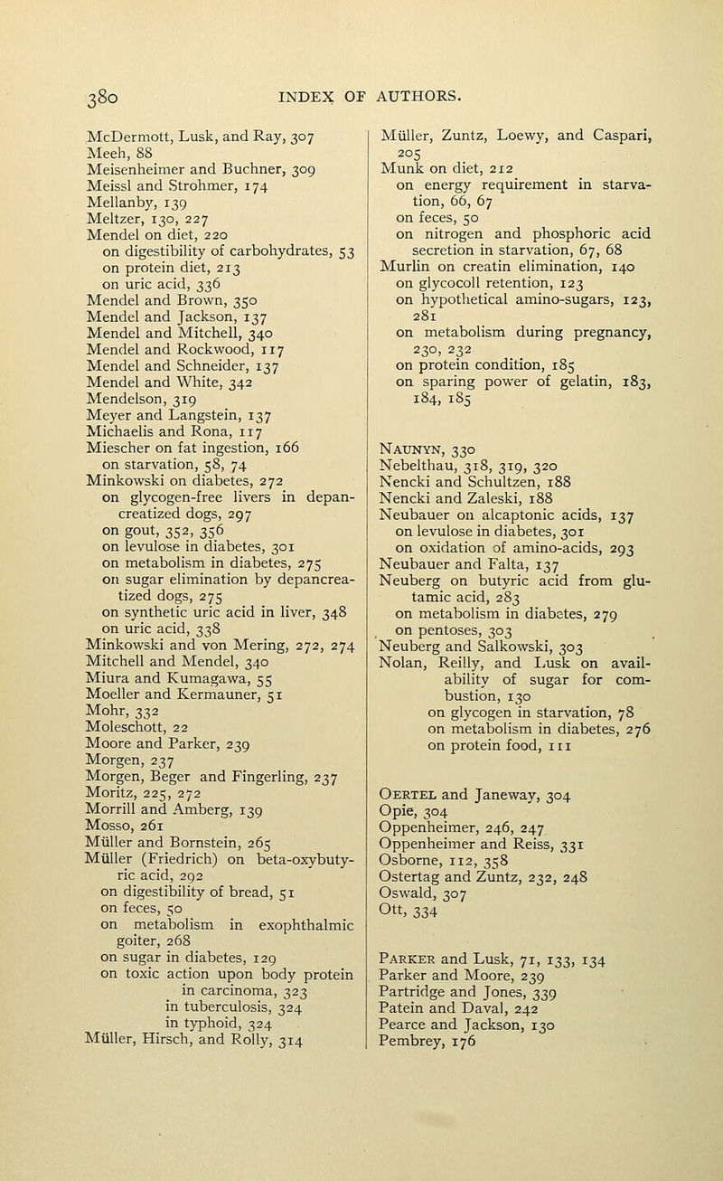 McDermott, Lusk, and Ray, 307 Meeh, 88 Meisenheimer and Buchner, 309 Meissl and Strohmer, 174 Mellanby, 139 Meltzer, 130, 227 Mendel on diet, 220 on digestibility of carbohydrates, 53 on protein diet, 213 on uric acid, 336 Mendel and Brown, 350 Mendel and Jackson, 137 Mendel and Mitchell, 340 Mendel and Rockwood, 117 Mendel and Schneider, 137 Mendel and White, 342 Mendelson, 319 Meyer and Langstein, 137 Michaelis and Rona, 117 Miescher on fat ingestion, 166 on starvation, 58, 74 Minkowski on diabetes, 272 on glycogen-free livers in depan- creatized dogs, 297 on gout, 352, 356 on levulose in diabetes, 301 on metabolism in diabetes, 275 on sugar elimination by depancrea- tized dogs, 275 on synthetic uric acid in liver, 348 on uric acid, 338 Minkowski and von Mering, 272, 274 Mitchell and Mendel, 340 Miura and Kumagawa, 55 Moeller and Kermauner, 51 Mohr, 332 Moleschott, 22 Moore and Parker, 239 Morgen, 237 Morgen, Beger and Fingerling, 237 Moritz, 225, 272 Morrill and Amberg, 139 Mosso, 261 Miiller and Bornstein, 265 Miiller (Friedrich) on beta-oxybuty- ric acid, 292 on digestibility of bread, 51 on feces, 50 on metabolism in exophthalmic goiter, 268 on sugar in diabetes, 129 on toxic action upon body protein in carcinoma, 323 in tuberculosis, 324 in typhoid, 324 Miiller, Hirsch, and Roily, 314 Miiller, Zuntz, Loewy, and Caspar!, 205 Munk on diet, 212 on energy requirement in starva- tion, 66, 67 on feces, 50 on nitrogen and phosphoric acid secretion in starvation, 67, 68 MurUn on creatin elimination, 140 on glycocoll retention, 123 on hypothetical amino-sugars, 123, 281 on metabolism during pregnancy, 230, 232 on protein condition, 185 on sparing power of gelatin, 183, 184, 1S5 Naunyn, 330 Nebelthau, 318, 319, 320 Nencki and Schultzen, 188 Nencki and Zaleski, 188 Neubauer on alcaptonic acids, 137 on levulose in diabetes, 301 on oxidation of amino-acids, 293 Neubauer and Falta, 137 Neuberg on butyric acid from glu- tamic acid, 283 on metabolism in diabetes, 279 on pentoses, 303 Neuberg and Salkowski, 303 Nolan, Reilly, and Lusk on avail- ability of sugar for com- bustion, 130 on glycogen in starvation, 78 on metabolism in diabetes, 276 on protein food, in Oertel and Janeway, 304 Opie, 304 Oppenheimer, 246, 247 Oppenheimer and Reiss, 331 Osborne, 112, 358 Ostertag and Zuntz, 232, 248 Oswald, 307 Ott, 334 Parker and Lusk, 71, 133, 134 Parker and Moore, 239 Partridge and Jones, 339 Patein and Daval, 242 Pearce and Jackson, 130 Pembrey, 176