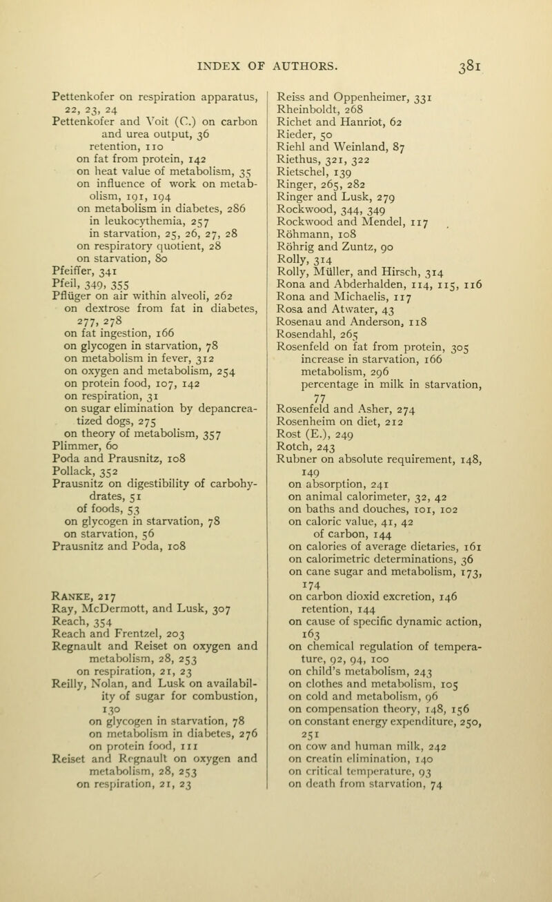 Pettenkofer on respiration apparatus, 22, 23, 24 Pettenkofer and Voit (C.) on carbon and urea output, 36 retention, no on fat from protein, 142 on heat value of metabolism, 35 on influence of work on metab- olism, iqi, 194 on metabolism in diabetes, 286 in leukocythemia, 257 in starvation, 25, 26, 27, 28 on respiratory quotient, 28 on starvation, 80 PfeifTer, 341 Pfeil, 349, 355 Pfliiger on air within alveoli, 262 on dextrose from fat in diabetes, 277, 278 on fat ingestion, 166 on glycogen in starvation, 78 on metabolism in fever, 312 on oxygen and metabolism, 254 on protein food, 107, 142 on respiration, 31 on sugar elimination by depancrea- tized dogs, 275 on theory of metabolism, 357 Plimmer, 60 Poda and Prausnitz, 108 Pollack, 352 Prausnitz on digestibility of carbohy- drates, 51 of foods, 53 on glycogen in starvation, 78 on starvation, 56 Prausnitz and Poda, 108 Ranke, 217 Ray, McDermott, and Lusk, 307 Reach, 354 Reach and Frentzel, 203 Regnault and Reiset on oxygen and metabolism, 28, 253 on respiration, 21, 23 Reilly, Nolan, and Lusk on availabil- ity of sugar for combustion, on glycogen in starvation, 78 on metabolism in diabetes, 276 on protein food, in Reiset and Rcgnauil on oxygen and metabolism, 28, 253 on respiration, 21, 23 Reiss and Oppenheimer, 331 Rheinboldt, 268 Richet and Hanriot, 62 Rieder, 50 Riehl and Weinland, 87 Riethus, 321, 322 Rietschel, 139 Ringer, 265, 282 Ringer and Lusk, 279 Rockwood, 344, 349 Rockwood and Mendel, 117 Rohmann, 108 Rohrig and Zuntz, 90 Roily, 314 Roily, Miiller, and Hirsch, 314 Rona and Abderhalden, 114, 115, 116 Rona and Michaelis, 117 Rosa and Atwater, 43 Rosenau and AndersoUj 118 Rosendahl, 265 Rosenfeld on fat from protein, 305 increase in starvation, 166 metabolism, 296 percentage in milk in starvation, 77 Rosenfeld and Asher, 274 Rosenheim on diet, 212 Rost (E.), 249 Rotch, 243 Rubner on absolute requirement, 148, 149 on absorption, 241 on animal calorimeter, 32, 42 on baths and douches, 101, 102 on caloric value, 41, 42 of carbon, 144 on calories of average dietaries, 161 on calorimetric determinations, 36 on cane sugar and metabolism, 173, on carbon dioxid excretion, 146 retention, 144 on cause of specific dynamic action, 163 on chemical regulation of tempera- ture, 92, 94, 100 on child's metabolism, 243 on clothes and metabolism, 105 on cold and metabolism, 96 on compensation theory, 148, 156 on constant energy expenditure, 250, 251 on cow and human milk, 242 on creatin elimination, 140 on critical tem[)erature, 93 on death from starvation, 74