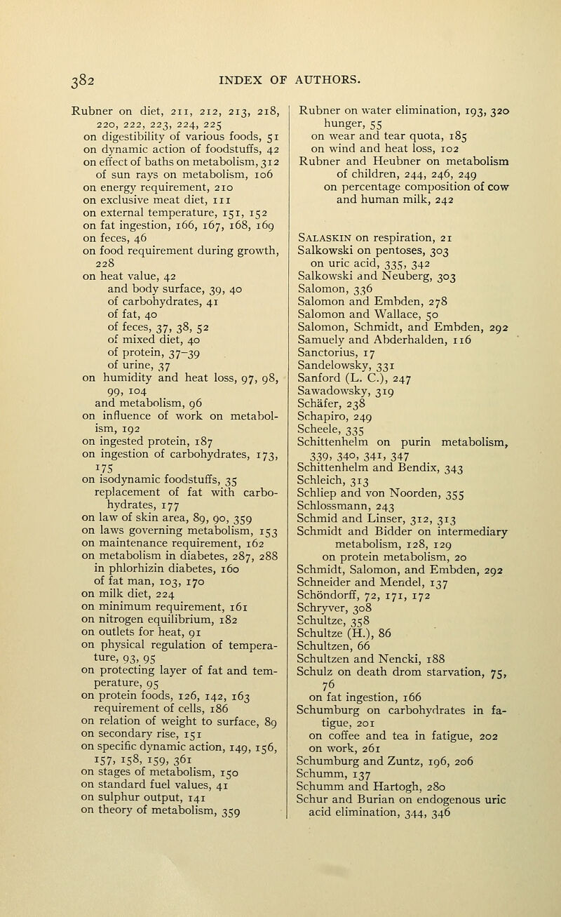 Rubner on diet, 211, 212, 213, 218, 220, 222, 223, 224, 225 on digestibility of various foods, 51 on dynamic action of foodstuffs, 42 on effect of baths on metabolism, 312 of sun rays on metabolism, 106 on energy requirement, 210 on exclusive meat diet, 111 on external temperature, 151, 152 on fat ingestion, 166, 167, 168, 169 on feces, 46 on food requirement during growth, 228 on heat value, 42 and body surface, 39, 40 of carbohydrates, 41 of fat, 40 of feces, 37, 38, 52 of mixed diet, 40 of protein, 37-39 of urine, 37 on humidity and heat loss, 97, 98, 99, 104 and metabolism, 96 on influence of work on metabol- ism, 192 on ingested protein, 187 on ingestion of carbohydrates, 173, on isodynamic foodstuffs, 35 replacement of fat with carbo- hydrates, 177 on law of skin area, 89, 90, 359 on laws governing metabolism, 153 on maintenance requirement, 162 on metabolism in diabetes, 287, 288 in phlorhizin diabetes, 160 of fat man, 103, 170 on milk diet, 224 on minimum requirement, 161 on nitrogen equilibrium, 182 on outlets for heat, 91 on physical regulation of tempera- ture, 93, 95 on protecting layer of fat and tem- perature, 95 on protein foods, 126, 142, 163 requirement of cells, 186 on relation of weight to surface, 89 on secondary rise, 151 on specific dynamic action, 149, 156, 157, 158, 159, 361 on stages of metabolism, 150 on standard fuel values, 41 on sulphur output, 141 on theory of metabolism, 359 Rubner on water elimination, 193, 320 hunger, 55 on wear and tear quota, 185 on wind and heat loss, 102 Rubner and Heubner on metabolism of children, 244, 246, 249 on percentage composition of cow and human milk, 242 Salaskin on respiration, 21 Salkowski on pentoses, 303 on uric acid, 335, 342 Salkowski and Neuberg, 303 Salomon, 336 Salomon and Embden, 278 Salomon and Wallace, 50 Salomon, Schmidt, and Embden, 292 Samuely and Abderhalden, 116 Sanctorius, 17 Sandelowsky, 331 Sanford (L. C), 247 Sawadowsky, 319 Schafer, 238 Schapiro, 249 Scheele, 335 Schittenhelm on purin metabolism, 339. 340, 341, 347 Schittenhelm and Bendix, 343 Schleich, 313 Schliep and von Noorden, 355 Schlossmann, 243 Schmid and Linser, 312, 313 Schmidt and Bidder on intermediary metabolism, 128, 129 on protein metabolism, 20 Schmidt, Salomon, and Embden, 292 Schneider and Mendel, 137 Schondorff, 72, 171, 172 Schryver, 308 Schultze, 358 Schultze (H.), 86 Schultzen, 66 Schultzen and Nencki, 188 Schulz on death drom starvation, 75, on fat ingestion, 166 Schumburg on carbohydrates in fa- tigue, 201 on coffee and tea in fatigue, 202 on work, 261 Schumburg and Zuntz, 196, 206 Schumm, 137 Schumm and Hartogh, 280 Schur and Burian on endogenous uric acid elimination, 344, 346