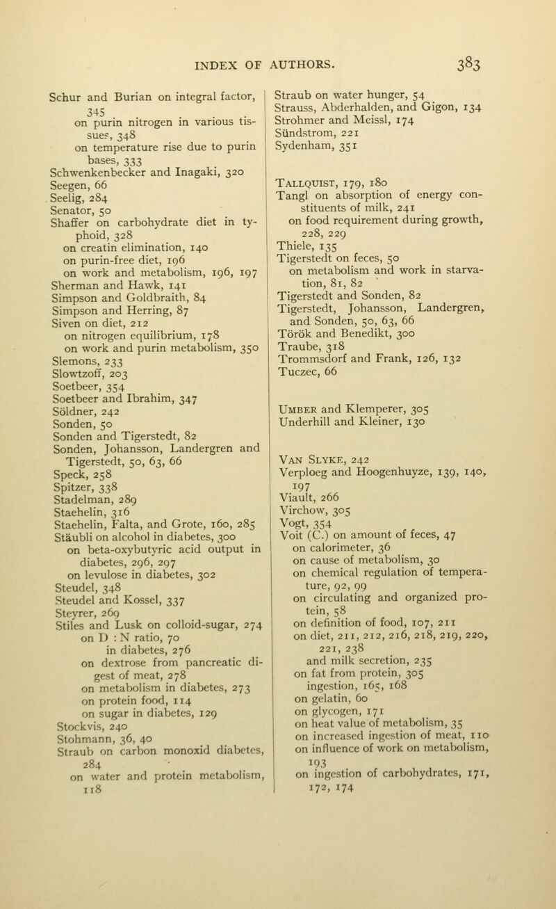 Schur and Burian on integral factor, 345 on purin nitrogen in various tis- sue?, 348 on temperature rise due to purin bases, 333 Schwenkenbecker and Inagaki, 320 Seegen, 66 Seeiig, 284 Senator, 50 Shaffer on carbohydrate diet in ty- phoid, 328 on creatin elimination, 140 on purin-free diet, iq6 on work and metabolism, 196, 197 Sherman and Hawk, 141 Simpson and Goldbraith, 84 Simpson and Herring, 87 Siven on diet, 212 on nitrogen equilibrium, 178 on work and purin metabolism, 350 Siemens, 233 Slowtzoff, 203 Soetbeer, 354 Soetbeer and Ibrahim, 347 Soldner, 242 Sonden, 50 Sonden and Tigerstedt, 82 Sonden, Johansson, Landergren and Tigerstedt, 50, 63, 66 Speck, 258 Spitzer, 338 Stadelman, 289 Staehelin, 316 Staehelin, Falta, and Grote, 160, 285 Staubli on alcohol in diabetes, 300 on beta-oxybutyric acid output in diabetes, 296, 297 on levulose in diabetes, 302 Steudel, 348 Steudel and Kossel, 337 Steyrer, 269 Stiles and Lusk on colloid-sugar, 274 on D : N ratio, 70 in diabetes, 276 on dextrose from pancreatic di- gest of meat, 278 on metabolism in diabetes, 273 on protein food, 114 on sugar in diabetes, 129 Stockvis, 240 Stohmann, 36, 40 Straub on carbon monoxid diabetes, 284 on water and protein metabolism, 118 Straub on water hunger, 54 Strauss, Abderhalden, and Gigon, 134 Strohmer and Meissl, 174 Siindstrom, 221 Sydenham, 351 Tallquist, 179, 180 Tangl on absorption of energy con- stituents of milk, 241 on food requirement during growth, 228, 229 Thiele, 135 Tigerstedt on feces, 50 on metabolism and work in starva- tion, 81, 82 Tigerstedt and Sonden, 82 Tigerstedt, Johansson, Landergren, and Sonden, 50, 63, 66 Torok and Benedikt, 300 Traube, 318 Trommsdorf and Frank, 126, 132 Tuczec, 66 Umber and Klemperer, 305 Underbill and Kleiner, 130 Van Slyke, 242 Verploeg and Hoogenhuyze, 139, 140, 197 Viault, 266 Virchow, 305 Vogt, 354 Voit (C.) on amount of feces, 47 on calorimeter, 36 on cause of metabolism, 30 on chemical regulation of tempera- ture, 92, 99 on circulating and organized pro- tein, 58 on definition of food, 107, 211 on diet, 211, 212, 216, 218, 219, 220, 221, 238 and milk secretion, 235 on fat from protein, 305 ingestion, 165, 168 on gelatin, 60 on glycogen, 171 on heat value of metabolism, 35 on increased ingestion of meat, no on influence of work on metabolism, 193 on ingestion of carbohydrates, 171, 172, 174