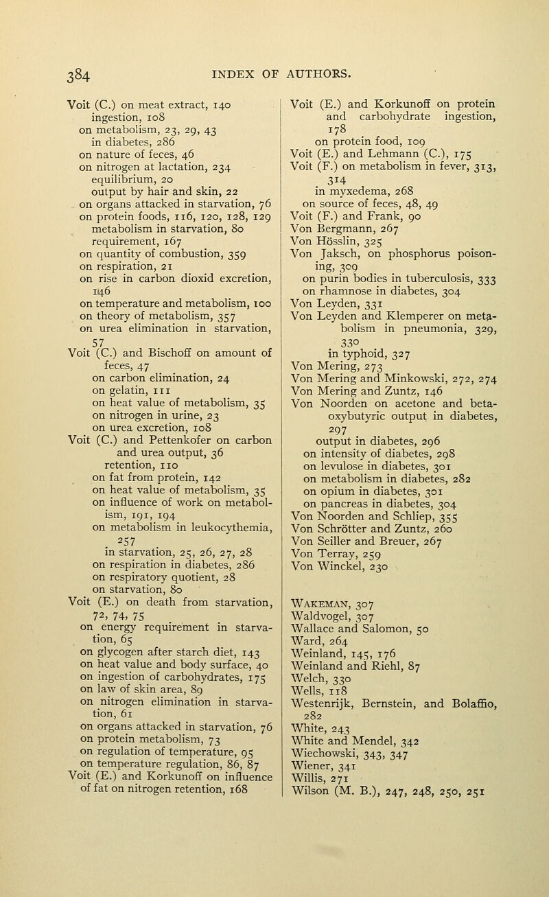 Voit (C.) on meat extract, 140 ingestion, 108 on metabolism, 23, 29, 43 in diabetes, 286 on nature of feces, 46 on nitrogen at lactation, 234 equilibrium, 20 output by hair and skin, 22 on organs attacked in starvation, 76 on protein foods, 116, 120, 128, 129 metabolism in starvation, 80 requirement, 167 on quantity of combustion, 359 on respiration, 21 on rise in carbon dioxid excretion, 146 on temperature and metabolism, too on theory of metabolism, 357 on urea elimination in starvation, 57 Voit (C.) and Bischoff on amount of feces, 47 on carbon elimination, 24 on gelatin, in on heat value of metabolism, 35 on nitrogen in urine, 23 on urea excretion, 108 Voit (C.) and Pettenkofer on carbon and urea output, 36 retention, no on fat from protein, 142 on heat value of metabolism, 35 on influence of work on metabol- ism, 191, 194 on metabolism in leukocythemia, 257 in starvation, 25, 26, 27, 28 on respiration in diabetes, 286 on respiratory quotient, 28 on starvation, 80 Voit (E.) on death from starvation, 72, 74, 75 on energy requirement in starva- tion, 65 on glycogen after starch diet, 143 on heat value and body surface, 40 on ingestion of carbohydrates, 175 on law of skin area, 89 on nitrogen elimination in starva- tion, 61 on organs attacked in starvation, 76 on protein metabolism, 73 on regulation of tem7)erature, 95 on temperature regulation, 86, 87 Voit (E.) and Korkunoff on influence of fat on nitrogen retention, 168 Voit (E.) and Korkunoff on protein and carbohydrate ingestion, 178 on protein food, 109 Voit (E.) and Lehmann (C), 175 Voit (F.) on metabolism in fever, 313, 314 in myxedema, 268 on source of feces, 48, 49 Voit (F.) and Frank, 90 Von Bergmann, 267 Von Hosslin, 325 Von Jaksch, on phosphorus poison- ing, 309 _ on purin bodies in tuberculosis, 333 on rhamnose in diabetes, 304 Von Leyden, 331 Von Leyden and Klemperer on meta- bolism in pneumonia, 329, 330 in typhoid, 327 Von Mering, 273 Von Mering and Minkowski, 272, 274 Von Mering and Zuntz, 146 Von Noorden on acetone and beta- oxybutyric output in diabetes, 297 output in diabetes, 296 on intensity of diabetes, 298 on levulose in diabetes, 301 on metabolism in diabetes, 282 on opium in diabetes, 301 on pancreas in diabetes, 304 Von Noorden and Schliep, 355 Von Schrotter and Zuntz, 260 Von Seiller and Breuer, 267 Von Terray, 259 Von Winckel, 230 Wakeman, 307 Waldvogel, 307 Wallace and Salomon, 50 Ward, 264 Weinland, 145, 176 Weinland and Riehl, 87 Welch, 330 Wells, 118 Westenrijk, Bernstein, and Bolaffio, 282 White, 243 White and Mendel, 342 Wiechowski, 343, 347 Wiener, 341 Willis, 271 Wilson (M. B.), 247, 248, 250, 251