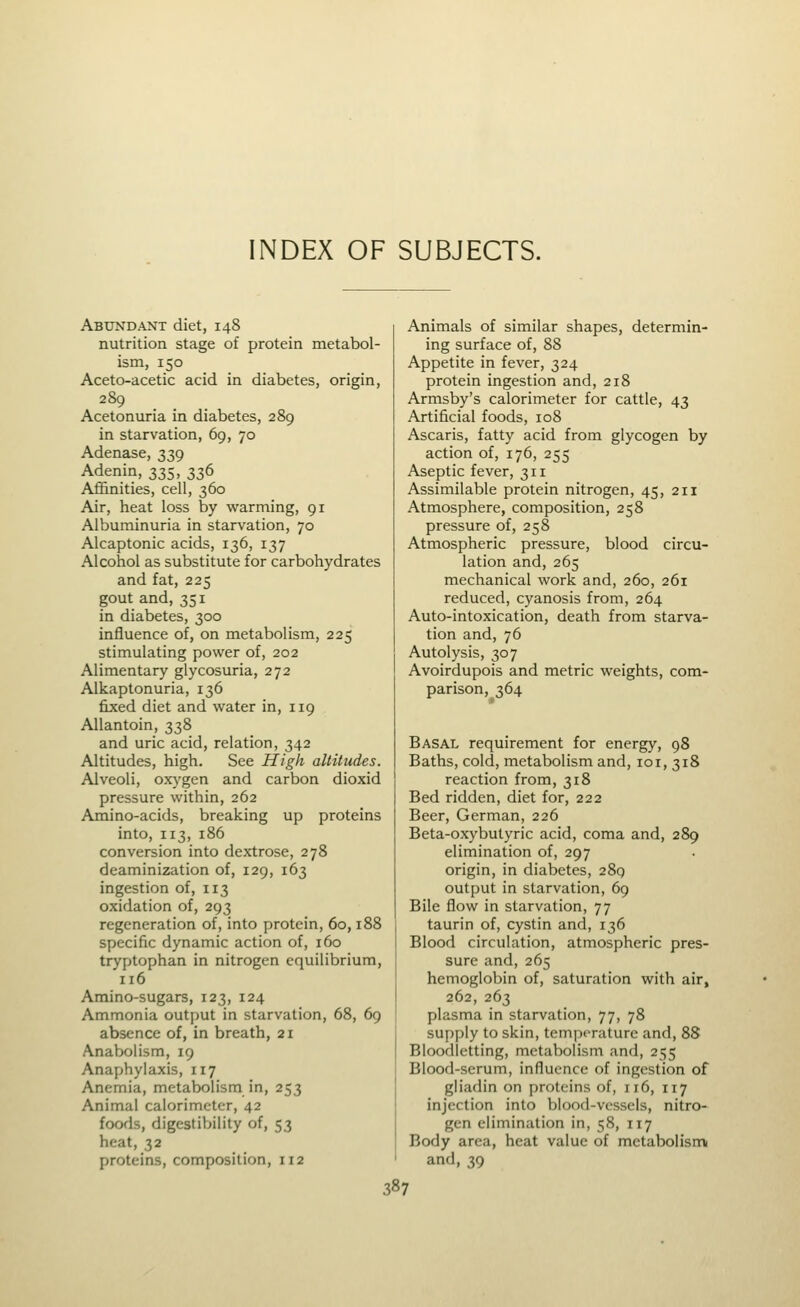 NDEX OF SUBJECTS. Abundant diet, 148 nutrition stage of protein metabol- ism, 150 Aceto-acetic acid in diabetes, origin, 289 Acetonuria in diabetes, 289 in starvation, 69, 70 Adenase, 339 Adenin, 335, 336 Affinities, cell, 360 Air, heat loss by warming, 91 Albuminuria in starvation, 70 Alcaptonic acids, 136, 137 Alcohol as substitute for carbohydrates and fat, 225 gout and, 351 in diabetes, 300 influence of, on metabolism, 225 stimulating power of, 202 Alimentary glycosuria, 272 Alkaptonuria, 136 fixed diet and water in, 119 AUantoin, 338 and uric acid, relation, 342 Altitudes, high. See High altitudes. Alveoli, ox}'gen and carbon dioxid pressure within, 262 Ainino-acids, breaking up proteins into, 113, 186 conversion into dextrose, 278 deaminization of, 129, 163 ingestion of, 113 oxidation of, 293 regeneration of, into protein, 60,188 specific dynamic action of, 160 tryptophan in nitrogen equilibrium, 116 Amino-sugars, 123, 124 Ammonia output in starvation, 68, 69 absence of, in breath, 21 Anabolism, 19 Anaphylaxis, 117 Anemia, metabolism in, 253 Animal calorimeter, 42 foods, digestiVjility of, 53 heat, 32 proteins, composition, 112 Animals of similar shapes, determin- ing surface of, 88 Appetite in fever, 324 protein ingestion and, 218 Armsby's calorimeter for cattle, 43 Artificial foods, 108 Ascaris, fatty acid from glycogen by action of, 176, 255 Aseptic fever, 311 Assimilable protein nitrogen, 45, 211 Atmosphere, composition, 258 pressure of, 258 Atmospheric pressure, blood circu- lation and, 265 mechanical work and, 260, 261 reduced, cyanosis from, 264 Auto-intoxication, death from starva- tion and, 76 Autolysis, 307 Avoirdupois and metric weights, com- parison, 364 Basal requirement for energy, 98 Baths, cold, metabolism and, lor, 318 reaction from, 318 Bed ridden, diet for, 222 Beer, German, 226 Beta-oxybutyric acid, coma and, 289 elimination of, 297 origin, in diabetes, 289 output in starvation, 69 Bile flow in starvation, 77 taurin of, cystin and, 136 Blood circulation, atmospheric pres- sure and, 265 hemoglobin of, saturation with air, 262, 263 plasma in starvation, 77, 78 supply to skin, temperature and, 88 Bloodletting, metabolism and, 255 Blood-serum, influence of ingestion of gliadin on proteins of, 116, 117 injection into blood-vessels, nitro- gen elimination in, 58, 117 Body area, heat value of metabolism and, 39