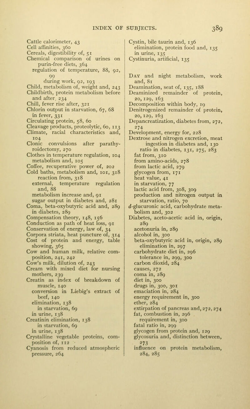 Cattle calorimeter, 43 Cell affinities, 360 Cereals, digestibility of, 51 Chemical comparison of urines on purin-free diets, 364 regulation of temperature, 88, 92, 99 during work, 92, 193 Child, metabolism of, weight and, 243 Childbirth, protein metabolism before and after, 234 Chill, fever rise after, 321 Chlorin output in starvation, 67, 68 in fever, 331 Circulating protein, 58, 60 Cleavage products, proteolytic, 60, 113 Climate, racial characteristics and, 104 Clonic convulsions after parathy- roidectomy, 270 Clothes in temperature regulation, 104 metabolism and, 105 Coffee, recuperative power of, 202 Cold baths, metabolism and, loi, 318 reaction from, 318 external, temperature regulation and, 88 metabolism increase and, 91 sugar output in diabetes and, 281 Coma, beta-oxybutyric acid and, 289 in diabetes, 289 Compensation theon.', 148, 156 Conduction as path of heat loss, 91 Conservation of energy, law of, 34 Corpora striata, heat puncture of, 314 Cost of protein and energy, table showing, 365 Cow and human milk, relative com- position, 241, 242 Cow's milk, dilution of, 243 Cream with mixed diet for nursing mothers, 239 Creatin as index of breakdown of muscle, 140 conversion in Liebig's extract of beef, 140 elimination, 138 in starvation, 69 in urine, 138 Creatinin elimination, 138 in starvation, 69 in urine, 138 Crystalline vegetah)lc proteins, com- position of, 112 Cyanosis from reduced atmospheric pressure, 264 Cystin, bile taurin and, 136 elimination, protein food and, 135 in urine, 135 Cystinuria, artificial, 135 Day and night metabolism, work and, 81 Deamination, seat of, 135, 188 Deaminized remainder of protein, 20, 129, 163 Decomposition within body, 19 Denitrogcnized remainder of protein, 20,129, 163 Depancreatization, diabetes from, 272, 274 Development, energy for, 228 Dextrose and nitrogen excretion, meat ingestion in diabetes and, 130 ratio in diabetes, 131, 275, 283 fat from, 310 from amino-acids, 278 from lactic acid, 279 glycogen from, 171 heat value, 41 in starvation, 77 lactic acid from, 308, 309 production and nitrogen output in starvation, ratio, 70 i-glucuronic acid, carbohydrate meta- bolism and,302 Diabetes, aceto-acetic acid in, origin, 289 acetonuria in, 289 alcohol in, 300 beta-oxybutyric acid in, origin, 289 elimination in, 297 carbohydrate diet in, 296 tolerance in, 209, 300 carbon dioxid, 284 causes, 272 coma in, 289 diet in, 300 drugs in, 300, 301 emaciation in, 284 energy requirement in, 300 ether, 284 extirpation of pancreas and, 272, 274 fat, combustion in, 296 requirement in, 300 fatal ratio in, 299 glycogen from protein and, 129 glycosuria and, distinction between, 273 influence on protein metabolism, 284, 285