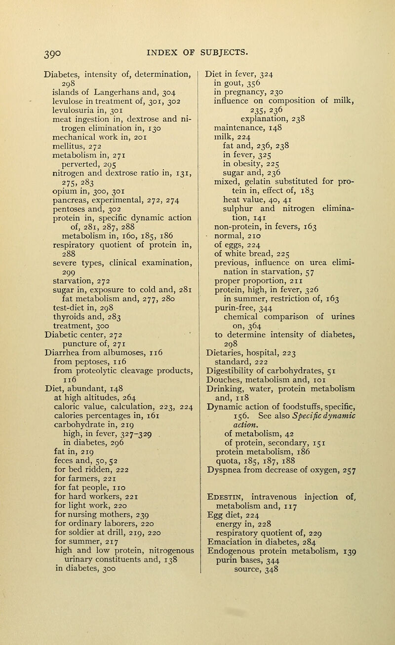 Diabetes, intensity of, determination, 298 islands of Langerhans and, 304 levulose in treatment of, 301, 302 levulosuria in, 301 meat ingestion in, dextrose and ni- trogen elimination in, 130 mechanical work in, 201 mellitus, 272 metabolism in, 271 perverted, 295 nitrogen and dextrose ratio in, 131, 2 75> .283 opium in, 300, 301 pancreas, experimental, 272, 274 pentoses and, 302 protein in, specific dynamic action of, 281, 287, 288 metabolism in, 160, 185, 186 respiratory quotient of protein in, 288 severe types, clinical examination, 299 _ starvation, 272 sugar in, exposure to cold and, 281 fat metabolism and, 277, 280 test-diet in, 298 thyroids and, 283 treatment, 300 Diabetic center, 272 puncture of, 271 Diarrhea from albumoses, 116 from peptoses, 116 from proteolytic cleavage products, 116 Diet, abundant, 148 at high altitudes, 264 caloric value, calculation, 2123, 224 calories percentages in, 161 carbohydrate in, 219 high, in fever, 327-329 in diabetes, 296 fat in, 219 feces and, 50, 52 for bed ridden, 222 for farmers, 221 for fat people, 110 for hard workers, 221 for light work, 220 for nursing mothers, 239 for ordinary laborers, 220 for soldier at drill, 219, 220 for summer, 217 high and low protein, nitrogenous urinary constituents and, 138 in diabetes, 300 Diet in fever, 324 in gout, 356 in pregnancy, 230 influence on composition of milk, 235> 236 explanation, 238 maintenance, 148 milk, 224 fat and, 236, 238 in fever, 325 in obesity, 225 sugar and, 236 mixed, gelatin substituted for pro- tein in, effect of, 183 heat value, 40, 41 sulphur and nitrogen elimina- tion, 141 non-protein, in fevers, 163 ■ normal, 210 of eggs, 224 of white bread, 225 previous, influence on urea elimi- nation in starvation, 57 proper proportion, 211 protein, high, in fever, 326 in summer, restriction of, 163 purin-free, 344 chemical comparison of urines on, 364 _ _ to determine intensity of diabetes, 298 Dietaries, hospital, 223 standard, 222 Digestibility of carbohydrates, 51 Douches, metabolism and, loi Drinking, water, protein metabolism and,118 Dynamic action of foodstuffs, specific, 156. See also Specific dynamic action. of metabolism, 42 of protein, secondary, 151 protein metabolism, 186 quota, 185, 187, 188 Dyspnea from decrease of oxygen, 257 Edestin, intravenous injection of, metabolism and, 117 Egg diet, 224 energy in, 228 respiratory quotient of, 229 Emaciation in diabetes, 284 Endogenous protein metabolism, 139 purin bases, 344 source, 348