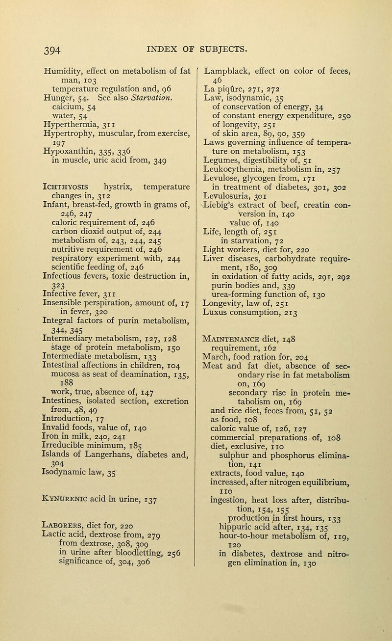 Humidity, effect on metabolism of fat man, 103 temperature regulation and, 96 Hunger, 54. See also Starvation. calcium, 54 water, 54 Hyperthermia, 311 Hypertrophy, muscular, from exercise, 197 Hypoxanthm, 335, 336 in muscle, uric acid from, 349 Ichthyosis hystrix, temperature changes in, 312 Infant, breast-fed, growth in grams of, 246, 247 caloric requirement of, 246 carbon dioxid output of, 244 metabolism of, 243, 244, 245 nutritive requirement of, 246 respiratory experiment with, 244 scientific feeding of, 246 Infectious fevers, toxic destruction in, 323 Infective fever, 311 Insensible perspiration, amount of, 17 in fever, 320 Integral factors of purin metabolism, 344, 345 Intermediary metabolism, 127, 128 stage of protein metabolism, 150 Intermediate metabolism, 133 Intestinal affections in children, 104 mucosa as seat of deamination, 135, 188 work, true, absence of, 147 Intestines, isolated section, excretion from, 48, 49 Introduction, 17 Invalid foods, value of, 140 Iron in milk, 240, 241 Irreducible minimum, 185 Islands of Langerhans, diabetes and, 304 Isodynamic law, 35 Kyntjrenic acid in urine, 137 Laborers, diet for, 220 Lactic acid, dextrose from, 279 from dextrose, 308, 309 in urine after bloodletting, 256 significance of, 304, 306 Lampblack, effect on color of feces, 46 La piqfire, 271, 272 Law, isodynamic, 35 of conservation of energy, 34 of constant energy expenditure, 250 of longevity, 251 of skin area, 89, 90, 359 Laws governing influence of tempera- ture on metabolism, 153 Legumes, digestibility of, 51 Leukocythemia, metabolism in, 257 Levulose, glycogen from, 171 in treatment of diabetes, 301, 302 Levulosuria, 301 Liebig's extract of beef, creatin con- version in, 140 value of, 140 Life, length of, 251 in starvation, 72 Light workers, diet for, 220 Liver diseases, carbohydrate require- ment, 180, 309 in oxidation of fatty acids, 291, 292 purin bodies and, 339 urea-forming function of, 130 Longevity, law of, 251 Luxus consumption, 213 Maintenance diet, 148 requirement, 162 March, food ration for, 204 Meat and fat diet, absence of sec- ondary rise in fat metabolism on, 169 secondary rise in protein me- tabolism on, 169 and rice diet, feces from, 51, 52 as food, 108 caloric value of, 126, 127 commercial preparations of, 108 diet, exclusive, no sulphur and phosphorus elimina- tion, 141 extracts, food value, 140 increased, after nitrogen equilibriimi, no ingestion, heat loss after, distribu- tion, i54,_ 155 production in first hours, 133 hippuric acid after, 134, 135 hour-to-hour metabolism of, 119, 120 in diabetes, dextrose and nitro- gen elimination in, 130