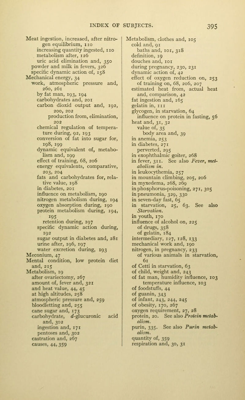 Meat ingestion, increased, after nitro- gen equilibrium, no increasing quantity ingested, no metabolism after, 126 uric acid elimination and, 350 powder and milli in fevers, 326 specific dynamic action of, 158 Mechanical energy, 34 work, atmospheric pressure and, 260, 261 by fat man, 193, 194 carbohydrates and, 201 carbon dioxid output and, 192, 200, 202 production from, elimination, 202 chemical regulation of tempera- ture during, 92, 193 conversion of fat into sugar for, 198, 199 dynamic equivalent of, metabo- lism and,199 effect of training, 68, 206 energy equivalents, comparative, 203, 204 fats and carbohydrates for, rela- tive value, 198 in diabetes, 201 influence on metabolism, 190 nitrogen metabolism during, 194 oxygen absorption during, 190 protein metabolism during, 194, retention during, 197 specific dynamic action during, 192 sugar output in diabetes and, 281 urine after, 196, 197 water excretion during, 193 Meconium, 47 Mental condition, low protein diet and, 215 Metabolism, 19 after ovariectomy, 267 amount of, fever and, 321 and heat value, 44, 45 at high altitudes, 258 atmospheric pressure and, 259 bloodletting and, 255 cane sugar and, 173 carbohydrate, d-glucuronic acid and,302 ingestion and, 171 pentoses and, 302 castration and, 267 causes, 44, 359 Metabolism, clothes and, 105 cold and, 91 baths and, loi, 318 definition, 19 douches and, loi during pregnancy, 230, 231 dynamic action of, 42 effect of oxygen reduction on, 253 of training on, 68, 206, 207 estimated heat from, actual heat and, comparison, 42 fat ingestion and, 165 gelatin in, in glycogen, in starvation, 64 influence on protein in fasting, 56 heat and, 31, 32 value of, 35 body area and, 39 in anemia, 253 in diabetes, 271 perverted, 295 in exophthalmic goiter, 268 in fever, 311. See also Fever., met- abolism in. in leukocythemia, 257 in mountain climbing, 205, 206 in myxedema, 268, 269 in phosphorus-poisoning, 271, 305 in pneumonia, 329, 330 in seven-day fast, 65 in starvation, 25, 63. See also Starvation. in youth, 170 influence of alcohol on, 225 of drugs, 358 of gelatin, 184 intermediary, 127, 128, 133 mechanical work and, 190 nitrogen, in pregnancy, 233 of various animals in starvation, 61 of Cetti in starvation, 63 of child, weight and, 243 of fat man, humidity influence, 103 temperature influence, 103 of foodstuffs, 44 of guanin, 343 of infant, 243, 244, 245 of obesity, 170, 267 oxygen requirement, 27, 28 protein, 20. See also Protein metab- olism. purin, 335. See also Purin metab- olism. quantity of, 359 respiration and, 30, 31