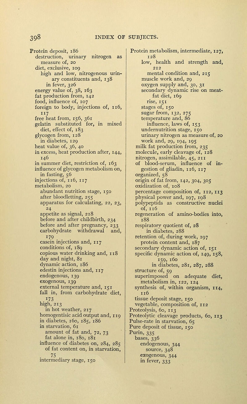 Protein deposit, i86 destruction, urinary nitrogen as measure of, 20 diet, exclusive, 109 high and low, nitrogenous urin- ary constituents and, 138 in fever, 326 energy value of, 38, 163 fat production from, 142 food, influence of, 107 foreign to body, injections of, 116, 117 free heat from, 156, 361 gelatin substituted for, in mixed diet, effect of, 183 glycogen from, 128 in diabetes, 129 heat value of, 36, 40 in excess, heat production after, 144, 146 in summer diet, restriction of, 163 influence of glycogen metabolism on, in fasting, 56 injections of, 116, 117 metabolism, 20 abundant nutrition stage, 150 after bloodletting, 255 apparatus for calculating, 22, 23, 24 appetite as signal, 218 before and after childbirth, 234 before and after pregnancy, 233 carbohydrate withdravi^al and, 179 casein injections and, 117 conditions of, 189 copious vi^ater drinking and, 118 day and night, 81 dynamic action, 186 edestin injections and, 117 endogenous, 139 exogenous, 139 external temperature and, 151 fall in, from carbohydrate diet, 173 high, 213 in hot weather, 217 homogentisic acid output and, 119 in diabetes, 160, 185, 186 in starvation, 61 amount of fat and, 72, 73 fat alone in, 180, 181 influence of diabetes on, 284, 285 of fat content on, in starvation, 75 intermediary stage, 150 Protein metabolism, intermediate, 127, 128 low, health and strength and, 212 mental condition and, 215 muscle work and, 29 oxygen supply and, 30, 31 secondary dynamic rise on meat- fat diet, 169 rise, 151 stages of, 150 sugar from, 132, 275 temperature and, 86 influence, laws of, 153 undernutrition stage, 150 urinary nitrogen as measure of, 20 work and, 29, 194, 195 milk fat production from, 235 molecule, early cleavage of, 128 nitrogen, assimilable, 45, 211 of blood-serum, influence of in- gestion of gliadin, 116, 117 organized, 58 origin of fat from, 142, 304, 305 oxidization of, 108 percentage composition of, 112, 113 physical power and, 197, 198 polypeptids as constructive nuclei of, 116 regeneration of amino-bodies into, 188 respiratory quotient of, 28 in diabetes, 288 retention of, during work, 197 protein content and, 187 secondary dynamic action of, 151 specific dynamic action of, 149, 158, 159, 160 in diabetes, 281, 287, 288 structure of, 59 superimposed on adequate diet, metabolism in, 122, 124 synthesis of, within organism, 114, 116 tissue deposit stage, 150 vegetable, composition of, 112 Proteolysis, 60, 113 Proteolytic cleavage products, 60, 113 Pulse-rate in starvation, 65 Pure deposit of tissue, 150 Purin, 335 bases, 336 endogenous, 344 source, 348 exogenous, 344 in fever, 333