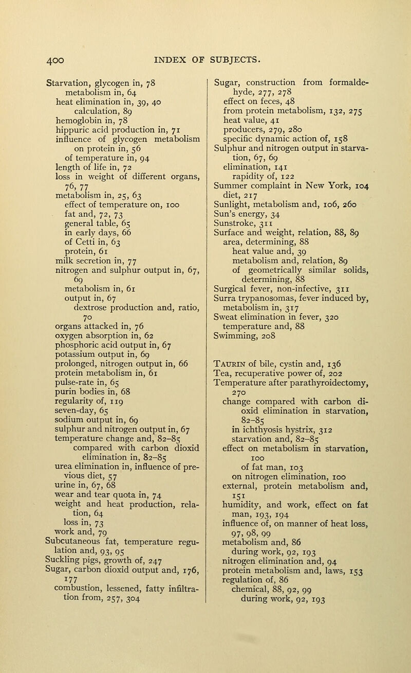 Starvation, glycogen in, 78 metabolism in, 64 heat elimination in, 39, 40 calculation, 89 hemoglobin in, 78 hippuric acid production in, 71 influence of glycogen metabolism on protein in, 56 of temperature in, 94 length of life in, 72 loss in weight of different organs, 76, 77 metabolism in, 25, 63 effect of temperature on, 100 fat and, 72, 73 general table, 65 in early days, 66 of Cetti in, 63 protein, 61 milk secretion in, 77 nitrogen and sulphur output in, 67, metabolism in, 61 output in, 67 dextrose production and, ratio, 70 organs attacked in, 76 oxygen absorption in, 62 phosphoric acid output in, 67 potassium output in, 69 prolonged, nitrogen output in, 66 protein metabolism in, 61 pulse-rate in, 65 purin bodies in, 68 regularity of, 119 seven-day, 65 sodium output in, 69 sulphur and nitrogen output in, 67 temperature change and, 82-85 compared with carbon dioxid elimination in, 82-85 urea elimination in, influence of pre- vious diet, 57 urine in, 67, 68 wear and tear quota in, 74 weight and heat production, rela- tion, 64 loss in, 73 work and, 79 Subcutaneous fat, temperature regu- lation and, 93,95 Suckling pigs, growth of, 247 Sugar, carbon dioxid output and, 176, 177 cornbustion, lessened, fatty infiltra- tion from, 257, 304 Sugar, construction from formalde- hyde, 277, 278 effect on feces, 48 from protein metabolism, 132, 275 heat value, 41 producers, 279, 280 specific dynamic action of, 158 Sulphur and nitrogen output in starva- tion, 67, 69 elimination, 141 rapidity of, 122 Summer complaint in New York, 104 diet, 217 Sunlight, metabolism and, 106, 260 Sun's energy, 34 Sunstroke, 311 Surface and weight, relation, 88, 89 area, determining, 88 heat value and, 39 metabolism and, relation, 89 of geometrically similar solids, determining, 88 Surgical fever, non-infective, 311 Surra trypanosomas, fever induced by, metabolism in, 317 Sweat elimination in fever, 320 temperature and, 88 Swimming, 208 Taurin of bile, cystin and, 136 Tea, recuperative power of, 202 Temperature after parathyroidectomy, 270 change compared with carbon di- oxid elimination in starvation, 82-85 in ichthyosis hystrix, 312 starvation and, 82-85 effect on metabolism in starvation, 100 of fat man, 103 on nitrogen elimination, 100 external, protein metabolism and, 151 humidity, and work, effect on fat man, 193, 194 influence of, on manner of heat loss, 97. 98, 99 metabolism and, 86 during work, 92, 193 nitrogen elimination and, 94 protein metabolism and, laws, 153 regulation of, 86 chemical, 88, 92, 99 during work, 92, 193