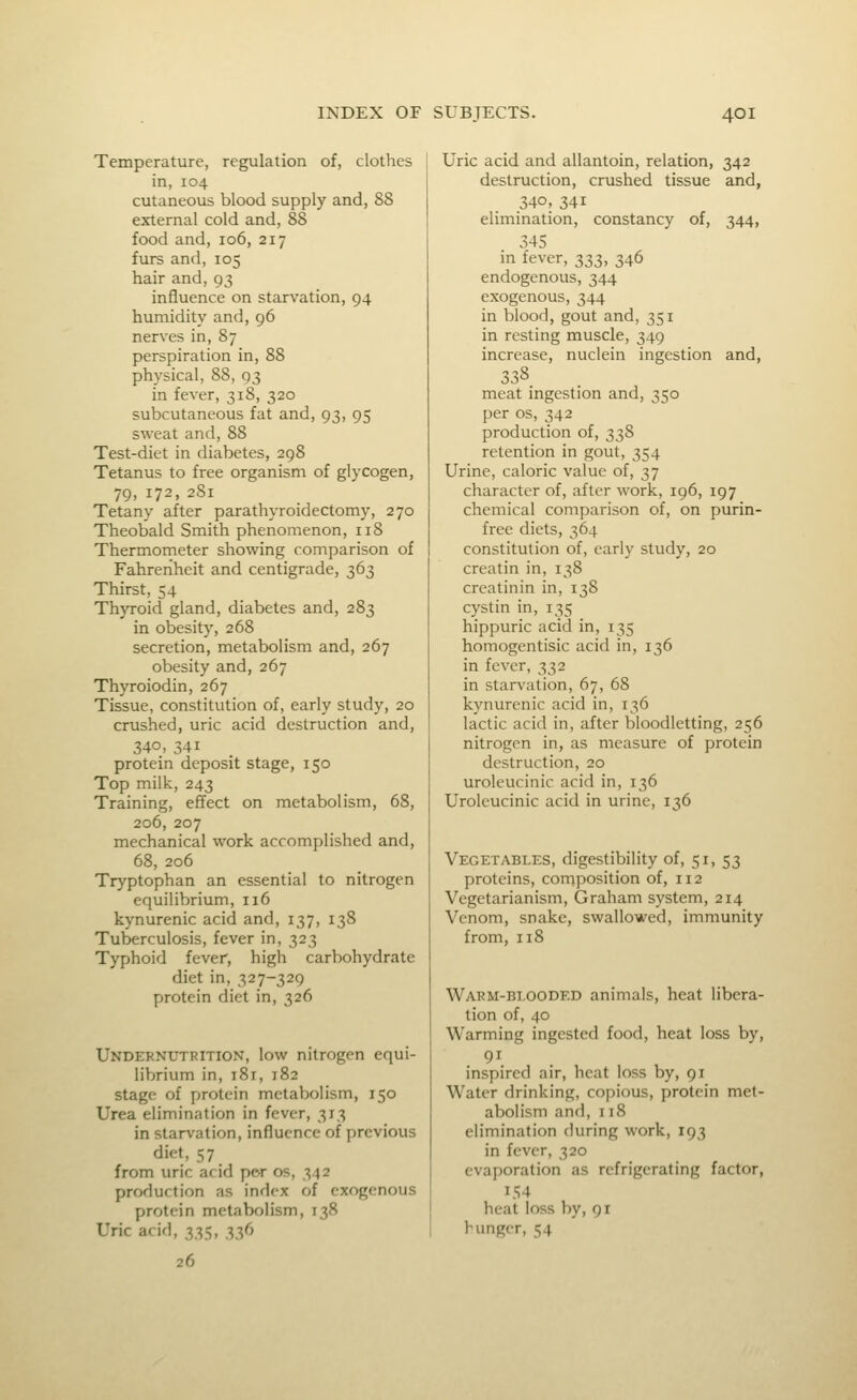 Temperature, regulation of, clothes in, 104 cutaneous blood supply and, 88 external cold and, 88 food and, 106, 217 furs and, 105 hair and, 93 influence on starvation, 94 humidity and, 96 nerves in, 87 perspiration in, 88 physical, 88, 93 in fever, 318, 320 subcutaneous fat and, 93, 95 sweat and, 88 Test-diet in diabetes, 298 Tetanus to free organism of glycogen, 79, 172, 281 Tetany after parathyroidectomy, 270 Theobald Smith phenomenon, 118 Thermometer showing comparison of Fahrenheit and centigrade, 363 Thirst, 54 Thyroid gland, diabetes and, 283 in obesity, 268 secretion, metabolism and, 267 obesity and, 267 Thyroiodin, 267 Tissue, constitution of, early study, 20 crushed, uric acid destruction and, 340, 341 protein deposit stage, 150 Top milk, 243 Training, efifect on metabolism, 68, 206, 207 mechanical work accomplished and, 68, 206 Tryptophan an essential to nitrogen equilibrium, 116 kynurenic acid and, 137, 138 Tuberculosis, fever in, 323 Typhoid fever, high carbohydrate diet in, 327-329 protein diet in, 326 Undeknutrition, low nitrogen equi- librium in, 181, 182 stage of protein metabolism, 150 Urea elimination in fever, 313 in starvation, influence of previous diet, 57 from uric arid per os, 342 production as index of exogenous protein metabolism, 138 Uric acid, 33-;, 336 26 Uric acid and allantoin, relation, 342 destruction, crushed tissue and, 340, 341 elimination, constancy of, 344, 345 m fever, 333, 346 endogenous, 344 exogenous, 344 in blood, gout and, 351 in resting muscle, 349 increase, nuclein ingestion and, 338 meat ingestion and, 350 per OS, 342 production of, 338 retention in gout, 354 Urine, caloric value of, 37 character of, after work, 196, 197 chemical comparison of, on purin- free diets, 364 constitution of, early study, 20 creatin in, 138 creatinin in, 138 cystin in, 135 hippuric acid in, 135 homogentisic acid in, 136 in fever, 332 in starvation, 67, 68 kynurenic acid in, 136 lactic acid in, after bloodletting, 256 nitrogen in, as measure of protein destruction, 20 uroleucinic acid in, 136 Urolcucinic acid in urine, 136 Vegetables, digestibility of, 51, 53 proteins, composition of, 112 Vegetarianism, Graham system, 214 Venom, snake, swallowed, immunity from, 118 Warm-bi.ooded animals, heat libera- tion of, 40 Warming ingested food, heat loss by, inspired air, heat loss by, 91 Water drinking, copious, protein met- abolism and, 118 elimination during work, 193 in fever, 320 evaporation as refrigerating factor, 154 heat loss by, 91 hunger, 54