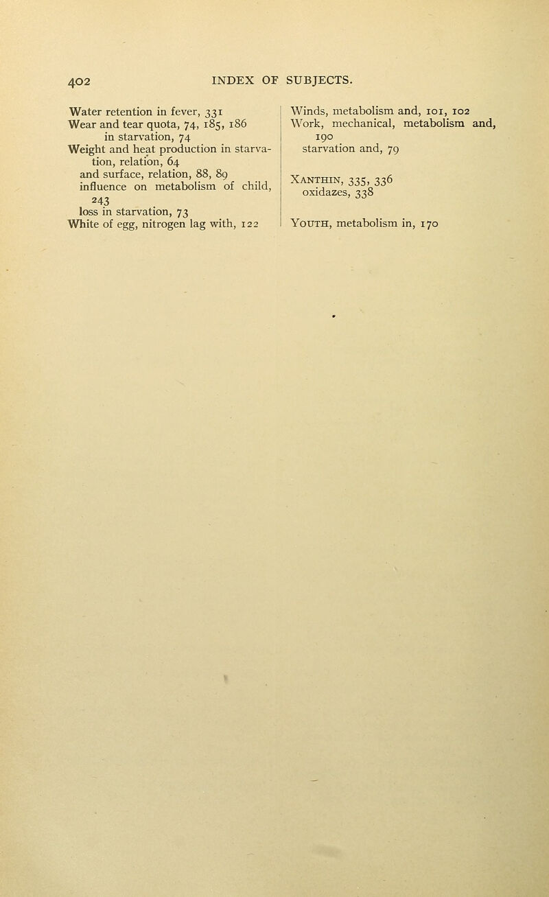 Water retention in fever, 331 Wear and tear quota, 74, 185, 186 in starvation, 74 Weight and heat production in starva- tion, relation, 64 and surface, relation, 88, 89 influence on metabolism of child, 243 loss in starvation, 73 White of egg, nitrogen lag with, 122 Winds, metabolism and, loi, 102 Work, mechanical, metabolism and, 190 starvation and, 79 Xanthin, 335, 336 oxidazes, 338 Youth, metabolism in, 170