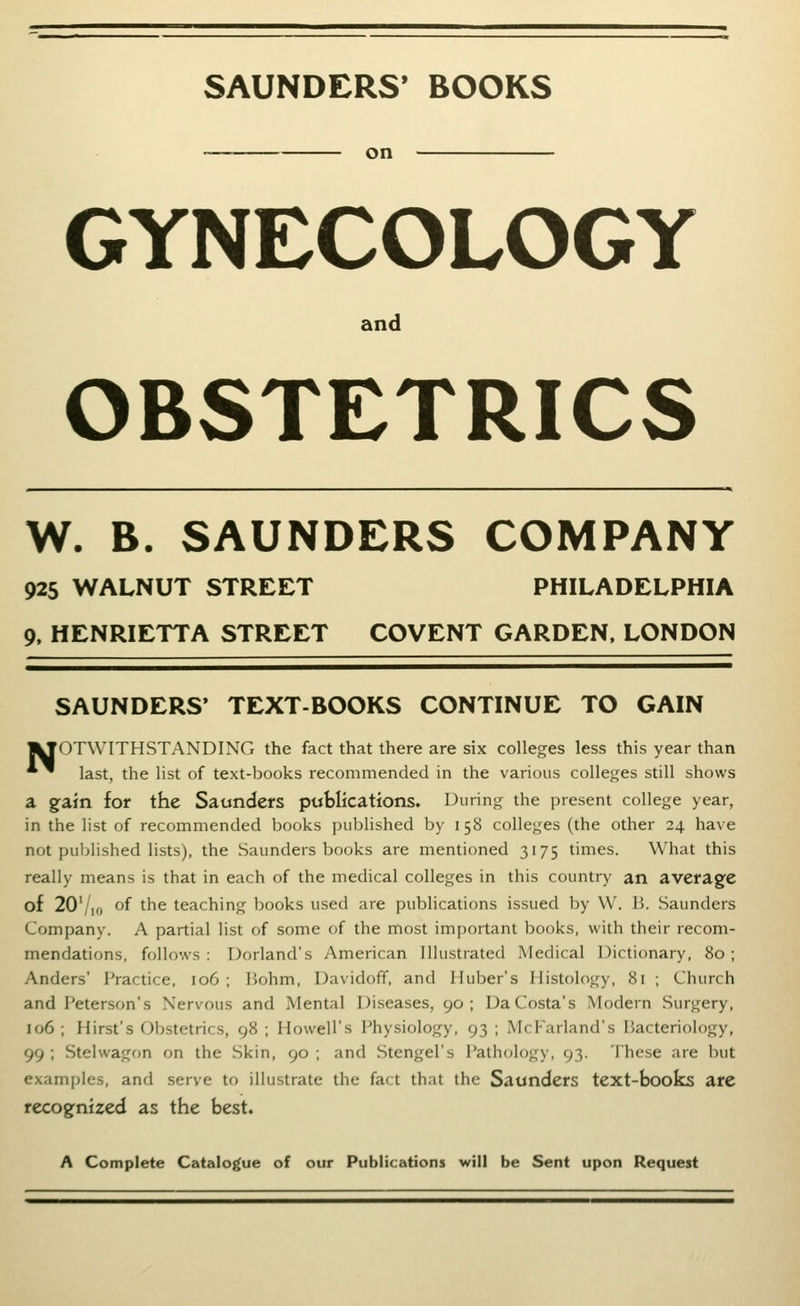 SAUNDERS' BOOKS on GYNECOLOGY and OBSTETRICS W. B. SAUNDERS COMPANY 925 WALNUT STREET PHILADELPHIA 9. HENRIETTA STREET COVENT GARDEN, LONDON SAUNDERS' TEXT-BOOKS CONTINUE TO GAIN I^OTWITHSTANDING the fact that there are six colleges less this year than *^ last, the list of text-books recommended in the various colle*,^es still shows a gfain for the Saunders publications. During the present college year, in the list of recommended books published by 158 colleges (the other 24 have not puljlished lists), the Saunders books are mentioned 3175 times. What this really means is that in each of the medical colleges in this country an average of 207io of the teaching books used are publications issued by W. B. Saunders Company. A partial list of some of the most important books, with their recom- mendations, follows: Dorland's American Illustrated Medical Dictionary, 80; Anders' Practice, 106 ; Bohm, Davidoff, and Huber's Histology, 81 ; Church and Peterson's Nervous and Mental Diseases, 90; Da Costa's Modern Surgery, 106 ; Hirst's Obstetrics, 98 ; Howell's Physiology, 93 ; McFarland's Bacteriology, 99 ; Stelwagon on the Skin, 90 ; and Stengel's Pathology, 93. These are but examples, and serve to illustrate the fact that the Saunders text-books are recogfnized as the best. A Complete Catalogue of our Publications will be Sent upon Request