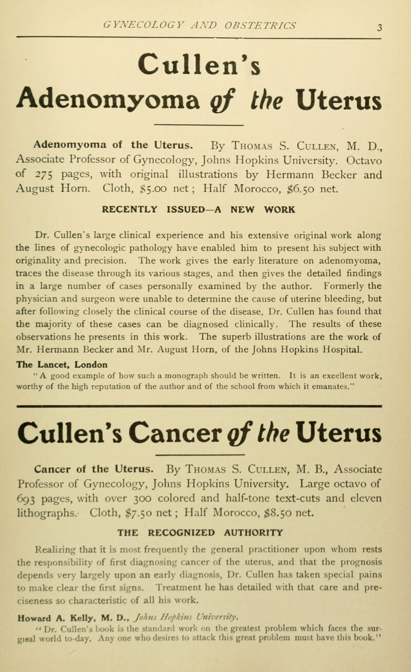 Cullen's Adenomyoma qf the Uterus Adenomyoma of the Uterus. By Thomas S. Cullen, M. D., Associate Professor of Gynecology, Johns Hopkins University. Octavo of 275 pages, with original illustrations by Hermann Becker and August Horn. Cloth, SS-OO net; Half Morocco, $6.50 net. RECENTLY ISSUED—A NEW WORK Dr. Cullen's large clinical experience and his extensive original work along the lines of gynecologic pathology have enabled him to present his subject with originality and precision. The work gives the early literature on adenomyoma, traces the disease through its various stages, and then gives the detailed findings in a large number of cases personally examined by the author. Formerly the physician and surgeon were unable to determine the cause of uterine bleeding, but after following closely the clinical course of the disease, Dr. Cullen has found that the majority of these cases can be diagnosed clinically. The results of these observations he presents in this work. The superb illustrations are the work of Mr. Hermann Becker and Mr. August Horn, of the Johns Hopkins Hospital. The Lancet, London  A good example of how such a monograph should be written. It is an excellent work, worthy of the high reputation of the author and of the school from which it emanates. Cullen*s Cancer of the Uterus Cancer of the Uterus. By Thomas S. Cullen, M. B., Associate Professor of Gynecology, Jolms Hopkins University. Large octavo of 693 pages, with over 300 colored and half-tone text-cuts and eleven lithographs. Cloth, $7.50 net; Half Morocco, ;^8.5o net. THE RECOGNIZED AUTHORITY Realizing that it is most fre(|uentiy the general practitioner upon whom rests the responsibility of first diagnosing cancer of the uterus, and that the prognosis depends very largely upon an early diagnosis. Dr. Cullen has taken si)ecial pains to make clear the first signs. Treatment he has detailed with that care and pre- ciseness so characteristic of all his work, Howard A. Kelly, M, D., Jo/uis Hopkim University.  Dr. CuUen's book is the standard work on the greatest problem which faces the sur- Rieal world to-day. Any one who desires to attack this great problem must have this book.