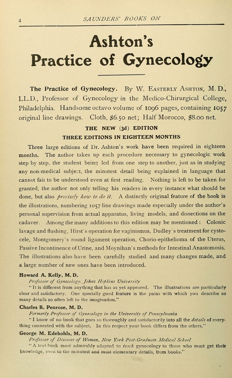 Ashton's Practice of Gynecology The Practice of Gynecology. By W. Easterly Ashton, M. D., LL.D., Professor of Gynecology in the Medico-Chirurgical College, Philadelphia. Handsome octavo volume of 1096 pages, containing 1057 original line drawings. Cloth, ^6.50 net; Half Morocco, $8.00 net. THE NEW (3d) EDITION THREE EDITIONS IN EIGHTEEN MONTHS Three large editions of Dr. Ashton's work have been required in eighteen months. The author takes up each procedure necessary to gynecologic work step by step, the student bein.pf led from one step to another, just as in studying any non-medical subject, the minutest detail being explained in language that cannot fail to be understood even at first reading. Nothing is left to be taken for granted, the author not only telling his readers in every instance what should be done, but also precisely how to do it. A distinctly original feature of the book is the illustrations, numbering 1057 line drawings made especially under the author's personal supervision from actual apparatus, living models, and dissections on the cadaver. Among the many additions to this edition may be mentioned : Colonic lavage and flushing. Hirst's operation for vaginismus, Dudley's treatment for cysto- cele, Montgomery's round ligament operation, Chorio-epithelioma of the Uterus, Passive Incontinence of Urine, and Moynihan's methods for Intestinal Anastomosis. The illustrations also have been carefully studied and many changes made, and a large number of new ones have been introduced. Howard A. Kelly, M. D. Professor of Gynecology, Johns Hopkins University  It is different from anything that has as yet appeared. The illustrations are particularly clear and satisfactory. One specially good feature is the pains with which you describe sa many details so often left to the imagination. Charles B. Penrose, M. D. Formerly Professor of Gynecology in the University of Pe?tnsylvania  I know of no book that goes so thoroughly and satisfactorily into all the details of every, thing connected with the subject. In this respect your book differs from the others. George M. Edebohls, M. D. Professor of Diseases of Women, New York Post-Graduate Medical School  A text-book most admirably adapted to tench gynecology to those who must get theil knowledge, even to the minutest and most elementary details, from books.