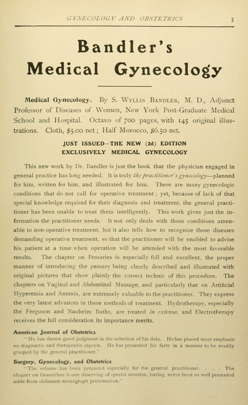 Bandler*s Medical Gynecology Medical Gynecology. By S. Wvllis Bandler, M. D., Adjunct Professor of Diseases of Women, New York Post-Graduate Medical School and Hospital. Octavo of 700 pages, with 145 original illus- trations. Cloth, $5.00 net; Half Morocco, ^6.50 net. JUST ISSUED—THE NEW (2d) EDITION EXCLUSIVELY MEDICAL GYNECOLOGY This new work by Dr. Bandler is just the book that the physician engaged in general practice has long needed. It is truly tlicpractitioner sgynecology—planned for him, written for him, and illustrated for him. There are many gynecologic conditions that do not call for operative treatment; yet, because of lack of that special knowledge required for their diagnosis and treatment, the general practi- tioner has been unable to treat them intelligently. This work gives just the in- formation the practitioner needs. It not only deals with those conditions amen- able to non-operative treatment, but it also tells how to recognize those diseases demanding operative treatment, so that the jjractitioner will be enabled to advise his patient at a time when operation will be attended with the most favorable results. The chapter on Pessaries is especially full and excellent, the proper manner of introducing the pessary being clearly described and illustrated with original pictures that show plainly the correct technic of this procedure. The chapters on Vaginal and Abdominal Massage, and particularly that on Artificial Hyperemia and Anemia, are extremely valuable to the practitioner. They express the very latest advances in these methods of treatment. Hydrotherapy, especially the Ferguson and Xauheim IJaths, are treated in rxtcnso, and I'lectrotherapy receives the full consideration its importance merits. Americeoi Journal of Obstetrics • He has shown youd judgment in the selection of his (iuta. Ilehas placed most emphasis on diagnostic and tlierape4Jtic aspects. He has presented liis facts in a manner to i)e readily grasped by the general practitioner. Surgery, Gynecolo^, and Obstetrics  The voluim; liiis lieen jjicparcd especially for the general practitioner. . . . The chapter on Gonorrhea is one deserving of special mention, having never been so well presented aside from elaborate monograph presentation.