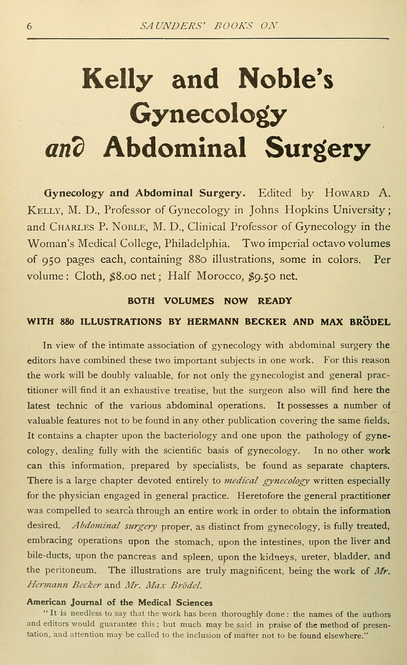 Kelly and Noble's Gynecology and Abdominal Surgery Gynecology and Abdominal Surgery. Edited by Howard A. Kelly, M. D., Professor of Gynecology in Johns Hopkins University; and Charles P. Noble, M. D., Clinical Professor of Gynecology in the Woman's Medical College, Philadelphia. Two imperial octavo volumes of 950 pages each, containing 880 illustrations, some in colors. Per volume : Cloth, ^^S.oo net; Half Morocco, $g.$0 net. BOTH VOLUMES NOW READY WITH 880 ILLUSTRATIONS BY HERMANN BECKER AND MAX BRODEL In view of the intimate association of gynecology with abdominal surgery the editors have combined these two important subjects in one work. For this reason the work will be doubly valuable, for not only the gynecologist and general prac- titioner will find it an exhaustive treatise, but the surgeon also will find here the latest technic of the various abdominal operations. It possesses a number of valuable features not to be found in any other publication covering the same fields. It contains a chapter upon the bacteriology and one upon the pathology of gyne- cology, dealing fully with the scientific basis of gynecology. In no other work can this information, prepared by specialists, be found as separate chapters. There is a large chapter devoted entirely to inedical gynecology written especially for the physician engaged in general practice. Heretofore the general practitioner was compelled to search through an entire work in order to obtain the information desired. Abdominal surgery proper, as distinct from gynecology, is fully treated, embracing operations upon the stomach, upon the intestines, upon the liver and bile-ducts, upon the pancreas and spleen, upon the kidneys, ureter, bladder, and the peritoneum. The illustrations are truly magnificent, being the work of Mr. Hermarm Becker and Mr. Max Br'ddel. American Journal of the Medical Sciences  It is needless to say that the work has been thoroughly done : the names of the authors and editors would guarantee this; but much may be said in praise of the method of presen- tation, and attention may be called to the inclusion of matter not to be found elsewhere.