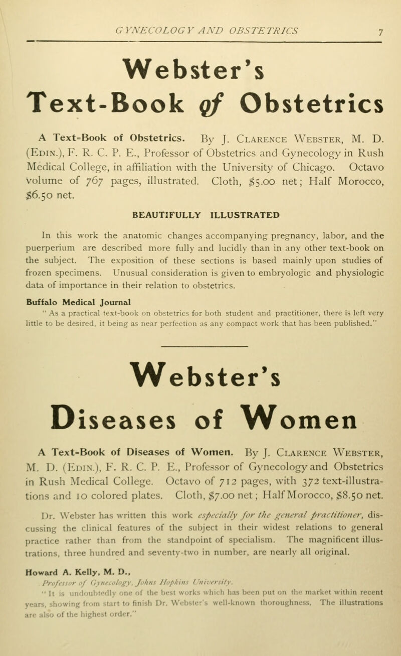 Webster's Text-Book qf Obstetrics A Text=Book of Obstetrics. B\' J. Clarence Webster, M. D. (Edin.), F. R. C. p. E., Professor of Obstetrics and Gynecology in Rush Medical College, in affiliation with the University of Chicago. Octavo volume of 767 pages, illustrated. Cloth, ^5.00 net; Half Morocco, $6.50 net. BEAUTIFULLY ILLUSTRATED In this work the anatomic changes accompanying pregnancy, labor, and the puerperium are described more fully and lucidly than in any other text-book on the subject. The exposition of these sections is based mainly upon studies of frozen specimens. Unusual consideration is given to embryologic and physiologic data of importance in their relation to obstetrics. Buffalo Medical Journal  As a practical text-book on obstetrics for both student and practitioner, there is left very little to be desired, it being as near perfection as any compact work that has been published. Webster's Diseases of Women A Text-Book of Diseases of Women. By J. Clarence Webster, M. D. (Edin.), Y. R. C. P. E., Professor of Gynecology and Obstetrics in Rush Medical College. Octavo of 712 pages, with 372 text-illustra- tions and 10 colored plates. Cloth, $7.00 net; Half Morocco, $8.50 net. Dr. Webster has written this work especially for the general practitioner, dis- cussing the clinical features of the subject in their widest relations to general practice rather than from the standpoint of specialism. The magnificent illus- trations, three hundred and seventy-two in number, are nearly all original. Howard A. Kelly. M. D., Professor of (iytiecology. Johns Hopkins Univrrsity.  It is undoubtPfliy one of the best works whicli has been put on tiic market within recent years, .showing from start to finish Dr. Webster's well-known thoroughness. The illustrations are also of the hit'hcst order.