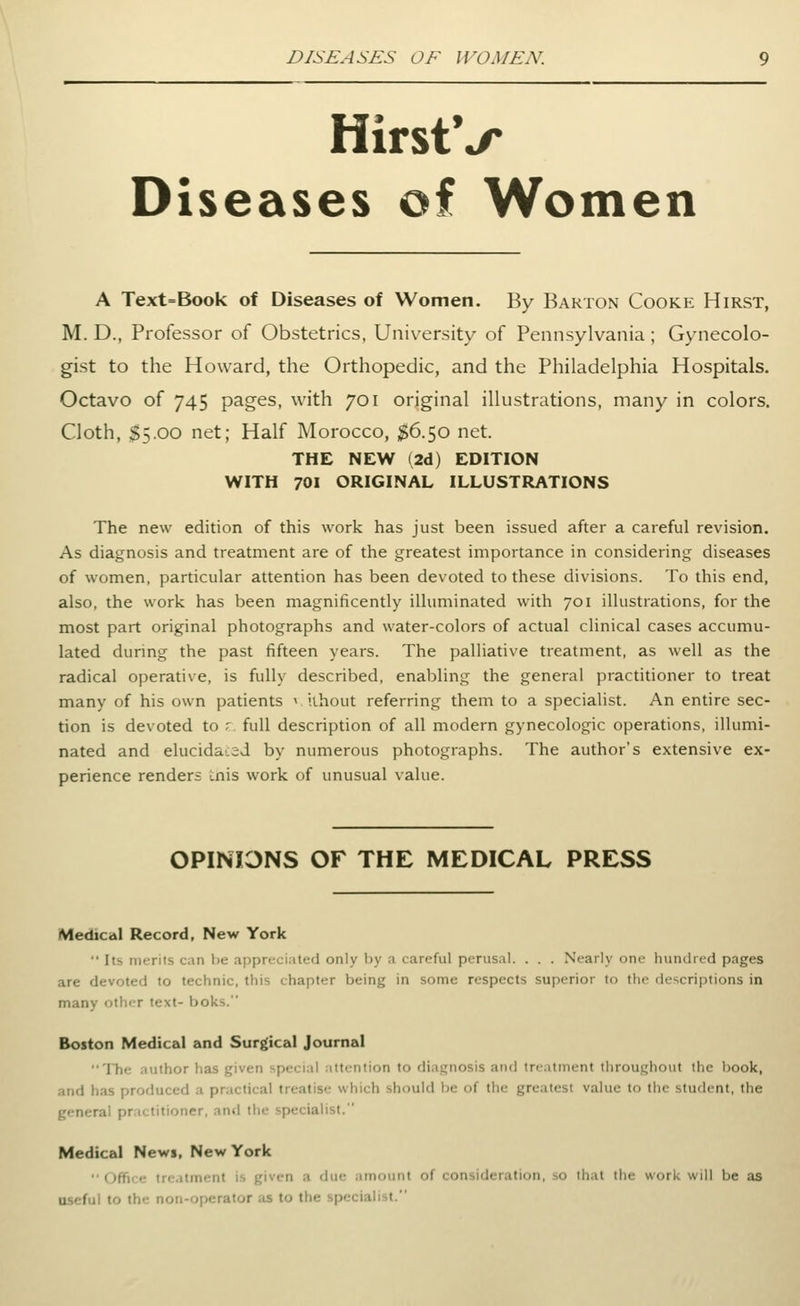 DISEASES OF WOMEN. HirstV Diseases of Women A Text=Book of Diseases of Women. By Barton Cooke Hirst, M. D., Professor of Obstetrics, University of Pennsylvania ; Gynecolo- gist to the Howard, the Orthopedic, and the Philadelphia Hospitals. Octavo of 745 pages, with 701 original illustrations, many in colors. Cloth, $5.00 net; Half Morocco, ^6.50 net. THE NEW (2d) EDITION WITH 701 ORIGINAL ILLUSTRATIONS The new edition of this work has just been issued after a careful revision. As diagnosis and treatment are of the greatest importance in considering diseases of women, particular attention has been devoted to these divisions. To this end, also, the work has been magnificently illuminated with 701 illustrations, for the most part original photographs and water-colors of actual clinical cases accumu- lated during the past fifteen years. The palliative treatment, as well as the radical operative, is fully described, enabling the general practitioner to treat many of his own patients v iihout referring them to a specialist. An entire sec- tion is devoted to r full description of all modern gynecologic operations, illumi- nated and elucidac3J by numerous photographs. The author's extensive ex- perience renders i.nis work of unusual value. OPINIONS OF THE MEDICAL PRESS Medical Record, New York  Its merits can be appreciated only by a careful perusal. . . . Nearly one hundred pages are devoted to technic, this chapter being in some respects superior to the descriptions in many other text- boks. Boston Medical and Surgical Journal The author has given special attention to diagnosis and treatment throughout the book, and has produced a practical treatise which should be of the greatest value to the student, the general practitioner, and the specialist. Medical Newi, New York  (;ffi'<• tr<Mtiri<-nt is given a due amount of consideration, so that the work will be as useful to the non-operator as to the specialist.