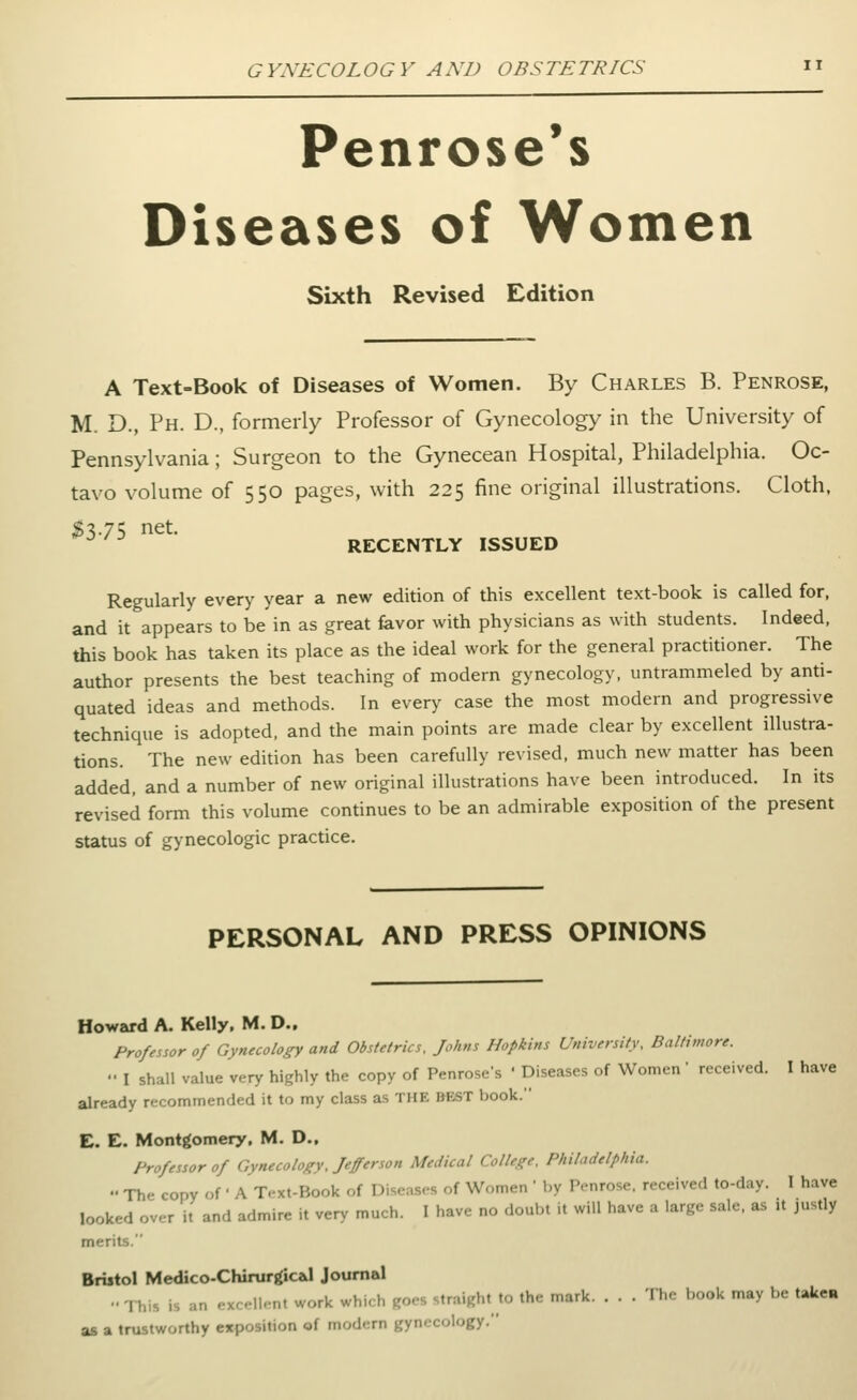 Penrose's Diseases of Women Sixth Revised Edition A Text-Book of Diseases of Women. By Charles B. Penrose, M. D., Ph. D., formerly Professor of Gynecology in the University of Pennsylvania; Surgeon to the Gynecean Hospital, Philadelphia. Oc- tavo volume of 550 pages, with 225 fine original illustrations. Cloth, ;g3.75 net. RECENTLY ISSUED Regularly every year a new edition of this excellent text-book is called for, and it appears to be in as great favor with physicians as with students. Indeed, this book has taken its place as the ideal work for the general practitioner. The author presents the best teaching of modern gynecology, untrammeled by anti- quated ideas and methods. In every case the most modern and progressive technique is adopted, and the main points are made clear by excellent illustra- tions. The new edition has been carefully revised, much new matter has been added, and a number of new original illustrations have been introduced. In its revised form this volume continues to be an admirable exposition of the present status of gynecologic practice. PERSONAL AND PRESS OPINIONS Howard A. Kelly, M. D., Professor of Gynecology and Obstetrics, Johns Hopkins University, Baltimore. •• I shall value very highly the copy of Penrose's ' Diseases of Women ' received. I have already recommended it to my class as THE BEST book. E. E. Montgomery, M. D., Professor of Gynecology, Jefferson Medical College. Philadelphia.  The copy of' A Text-Book of Diseases of Women ' by Penrose, received to-day. I have looked over it and admire it very much. I have no doubt it will have a large sale, as it justly merits.  Bristol Medico-Chirur^icaJ Journal •• -I his is an .xr.-ll-nt work which goes straight to the mark The book may be taken as a trustworthy exposition of modern gynecology.