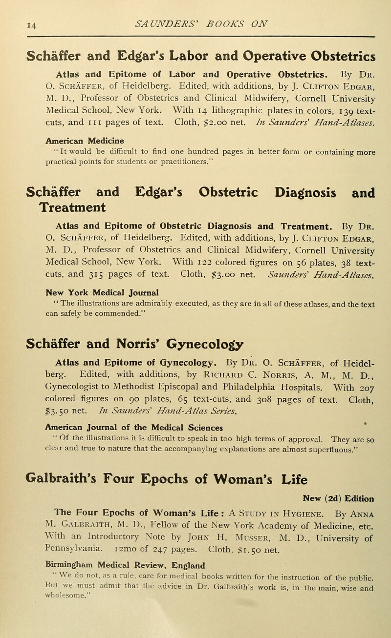 Schaffer and Edgar's Labor and Operative Obstetrics Atlas and Epitome of Labor and Operative Obstetrics. By Dr. O. ScHAFFER, of Heidelberg. Edited, with additions, by J. Clifton Edgar, M. D., Professor of Obstetrics and Clinical Midwifery, Cornell University Medical School, New York. With 14 lithographic plates in colors, 139 text- cuts, and III pages of text. Cloth, $2.00 net. In Saunders' Hand-Atlases. American Medicine  It would be difficult to find one hundred pages in better form or containing more practical points for students or practitioners. Schaffer and Edgar's Obstetric Diag'nosis and Treatment Atlas and Epitome of Obstetric Diagnosis and Treatment. By Dr. O. Schaffer, of Heidelberg. Edited, with additions, by J. Clifton Edgar, M. D., Professor of Obstetrics and Clinical Midwifery, Cornell University Medical School, New York. With 122 colored figures on 56 plates, 38 text- cuts, and 315 pages of text. Cloth, ^3.00 net. Saunders' Hand-Atlases. New York Medical Journal The illustrations are admirably executed, as they are in all of these atlases, and the text can safely be commended. Schaffer and Norris* Gynecolo^ Atlas and Epitome of Gynecology. By Dr. O. Schaffer, of Heidel- berg. Edited, with additions, by Richard C. Norris, A. M., M. D., Gynecologist to Methodist Episcopal and Philadelphia Hospitals. With 207 colored figures on 90 plates, 65 text-cuts, and 308 pages of text. Cloth, ^^3.50 net. In Sauttders' Hand-Atlas Series. American Journal of the Medical Sciences  Of the illustrations it is difficult to speak in too high terms of approval. They are so clear and true to nature that the accompanying explanations are almost superfluous. Galbraith's Four Epochs of Woman's Life New (2d) Edition The Four Epochs of Woman's Life: A Study in Hygiene. By Anna M. Galbraith, M. D., Fellow of the New York Academy of Medicine, etc. With an Introductory Note by John H. Musser, M. D., University of Pennsylvania. i2mo of 247 pages. Cloth, $1.50 net. Birming'ham Medical Review, England  We do not, as a rule, care for medical books written for the instruction of the pubHc. But we must admit that the advice in Dr. Galbraith's work is, in the main, wise and wholesome.