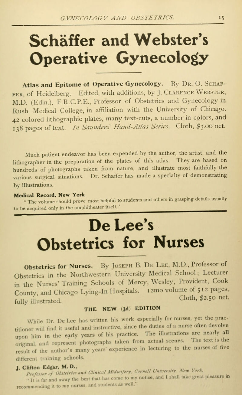 Schaffer and Webster's Operative Gynecology Atlas and Epitome of Operative Gynecology. By Dr. O. Schaf- fer, of Heidelberg. Edited, with additions, by J. Clarence Webster, M.D. (Edin.), F.R.C.P.E., Professor of Obstetrics and Gynecology in Rush Medical College, in affiliation with the University of Chicago. 42 colored lithographic plates, many text-cuts, a number in colors, and 138 pages of text. /// Smmders Hand-Atlas Scries. Cloth, $3.00 net. Much patient endeavor has been expended by the author, the artist, and the lithographer in the preparation of the plates of this atlas. They are based on hundreds of photographs taken from nature, and illustrate most faithfully the various surgical situations. Dr. Schaffer has made a specialty of demonstrating by illustrations. Medical Record, New York •' The volume should prove most helpful to students and others in grasping details usually to be acquired only in the amphitheater itself. ^^^^^^^^^^^ De Lee's Obstetrics for Nurses Obstetrics for Nurses. By Joseph B. De Lee, M.D., Professor of Obstetrics in the Northwestern University Medical School; Lecturer in the Nurses' Training Schools of Mercy, Wesley, Provident, Cook County, and Chicago Lying-in Hospitals. 12mo volume of 512 pages, fully illustrated. Cloth. $2.50 net. THE NEW (3d) EDITION While I)r De Lee has written his work especially for nurses, yet the prac- titioner will find it useful and instructive, since the duties of a nurse often devolve upon him in the early years of his practice. The illustrations are nearly all original and represent photographs taken from actual scenes. 1 he text is the result of the author's many years' experience in lecturing to the nurses of five different training schools. J. Clifton Edgar. M. D.. , -r v / Professor of Obstetrics and Cltnual Midwifery. Cornell U,nvers,tv. New \ orK.  It is far and away the best that h..s come to my notice, and I shall take great pleasure in recommending it to my nurses, and students as well.