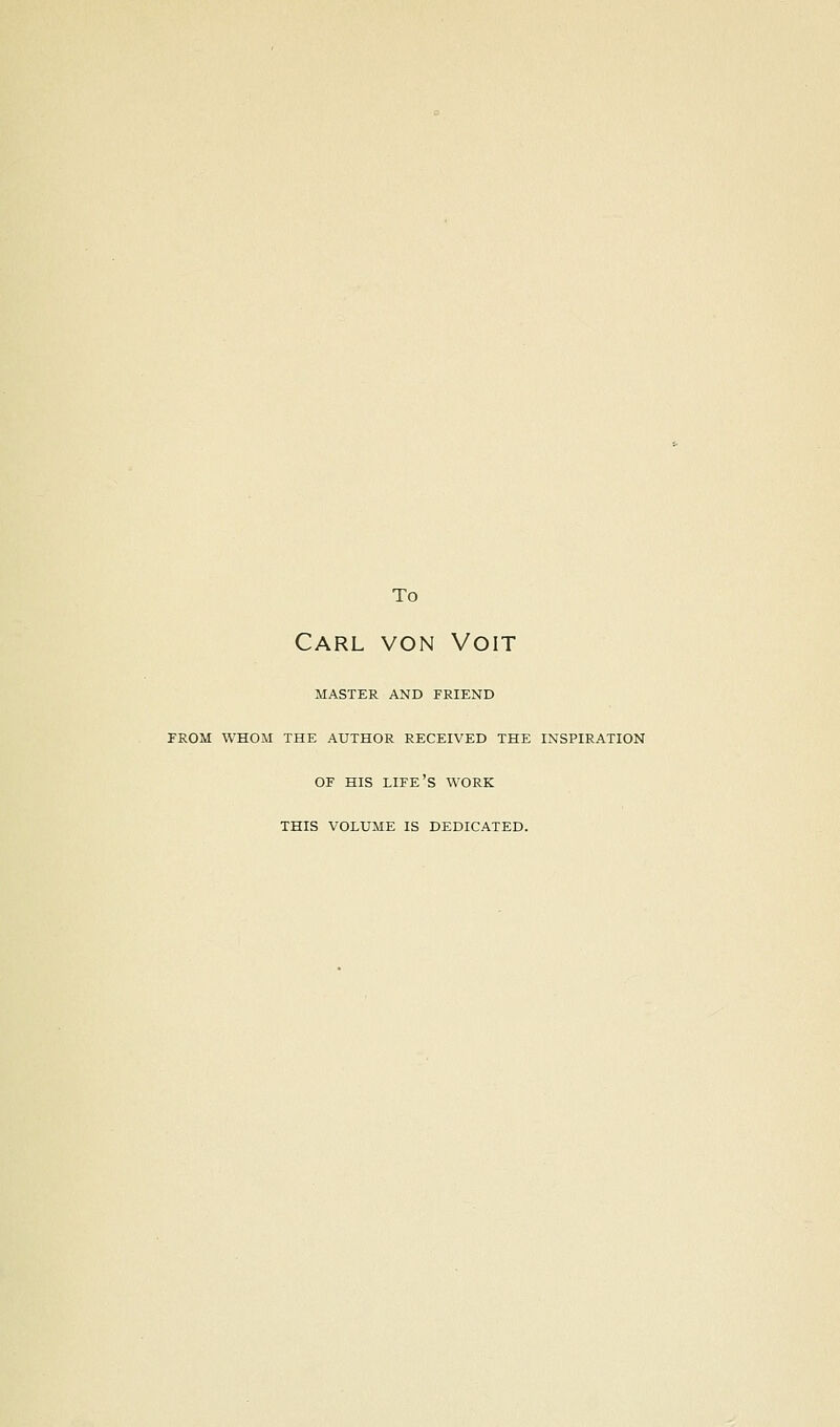 To Carl von Voit MASTER AND FRIEND FROM WHOM THE AUTHOR RECEIVED THE INSPIRATION OF HIS life's WORK THIS VOLUME IS DEDICATED.