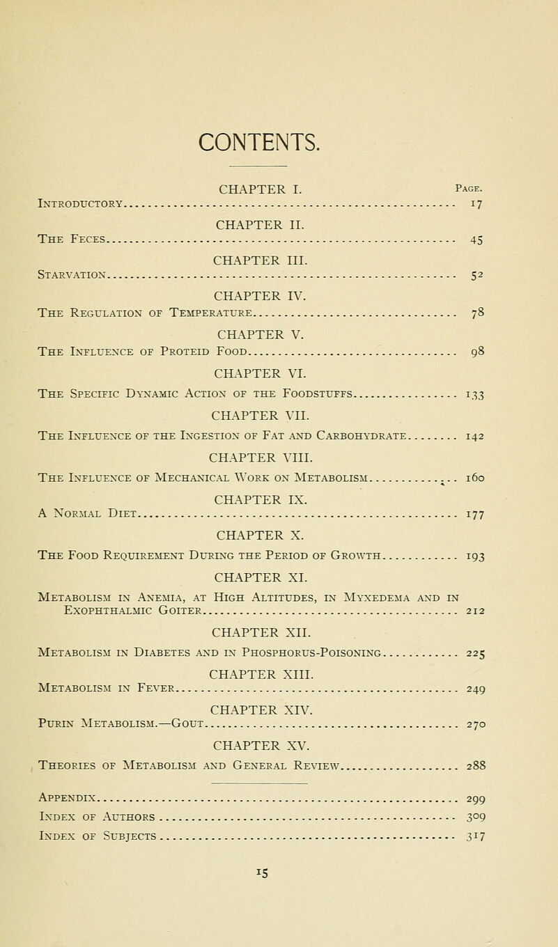 CONTENTS. CHAPTER I. Page. Introductory 17 CHAPTER n. The Feces 45 CHAPTER III. Starvation 52 CHAPTER IV. The Regulation of Temperature 78 CHAPTER V. The Influence of Proteid Food 98 CHAPTER VI. The Specific Dynamic Action of the Foodstuffs 133 CHAPTER VII. The Influence of the Ingestion of Fat and Carbohydrate 142 CHAPTER VIII. The Influence of Mechanical Work on Metabolism 160 CHAPTER IX. A Normal Diet 177 CHAPTER X. The Food Requirement Dltiing the Period of Growth 193 CHAPTER XI. Metabolism in Anemia, at High .A.ltitudes, in Myxedema and in EXOPHTH.A.LMIC Goiter 212 CHAPTER XII. Metabolism in Di.a.betes and in Phosphorus-Poisoning 225 CHAPTER XIII. Metabolism in Fever 249 CHAPTER XIV. PuRiN Metabolism.—Gout 270 CHAPTER XV. Theories of Met.a.bolism and General Review 288 Appendix 299 Index of Authors 309 Index of Subjects 317 IS