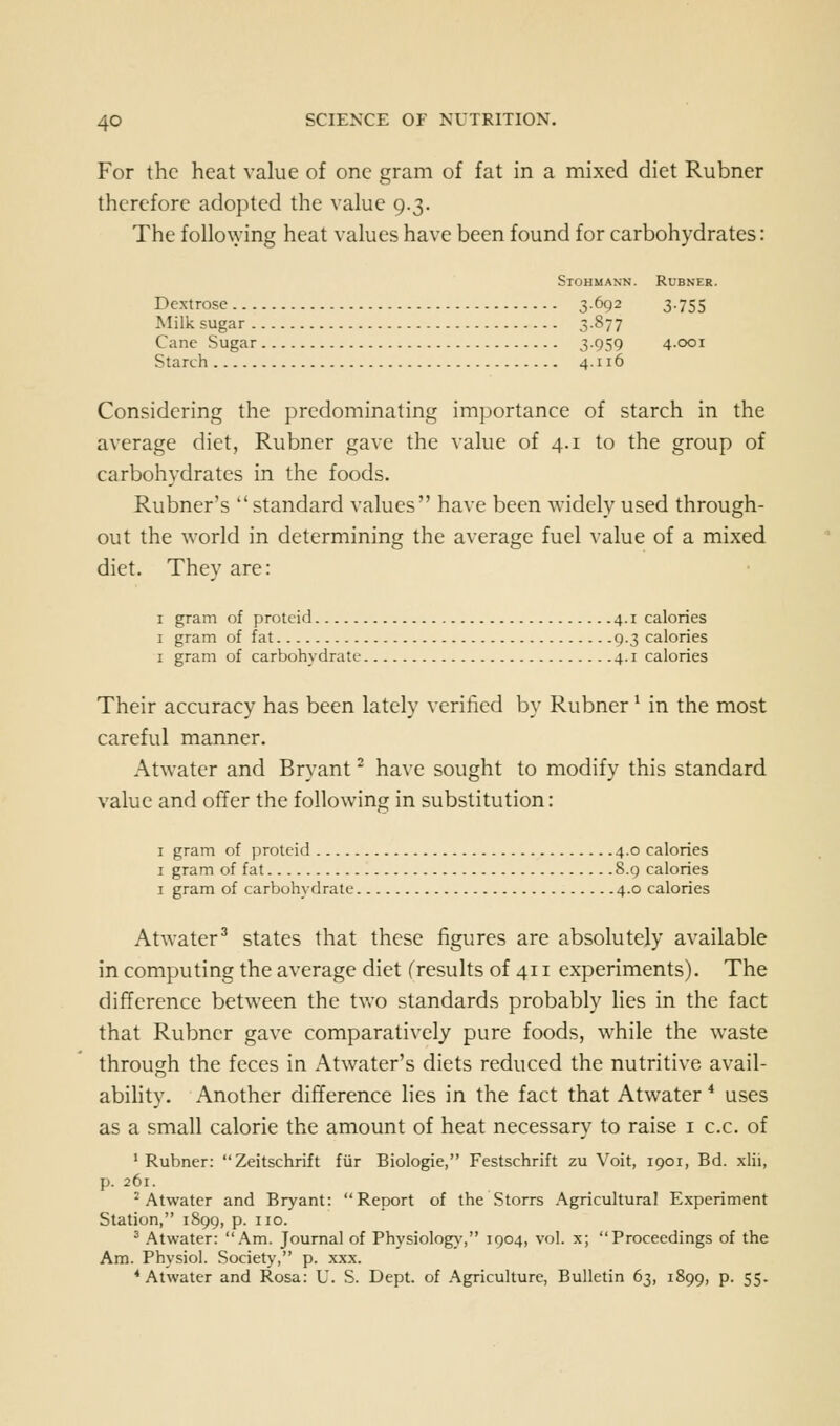 For the heat value of one gram of fat in a mixed diet Rubner therefore adopted the value 9.3. The follo\ying heat values have been found for carbohydrates: Stohmann. Rubner. Dextrose 3.692 3.755 Milk sugar 3877 Cane Sugar 3-959 4.001 Starch 4.116 Considering the predominating importance of starch in the average diet, Rubner gave the value of 4.1 to the group of carbohydrates in the foods. Rubner's  standard values have been widely used through- out the world in determining the average fuel value of a mixed diet. They are: 1 gram of proteid 4.1 calories I gram of fat 9.3 calories I gram of carbohydrate 4.1 calories Their accuracy has been lately verified by Rubner ^ in the most careful manner. Atwatcr and Bryant' have sought to modify this standard value and offer the following in substitution: I gram of proteid 4.0 calories I gram of fat S.q calories I gram of carbohydrate 4.0 calories Atwater^ states that these figures are absolutely available in computing the average diet (results of 411 experiments). The difference between the tv>'o standards probably lies in the fact that Rubner gave comparatively pure foods, while the waste through the feces in Atwater's diets reduced the nutritive avail- abihty. Another difference lies in the fact that Atwater * uses as a small calorie the amount of heat necessary to raise i c.c. of 'Rubner: Zeitschrift fiir Biologie, Festschrift zu Voit, 1901, Bd. xlii, p. 261. 'Atwater and Bryant: Report of the Storrs Agricultural Experiment Station, 1S99, p. no. ^ Atwater: Am. Journal of Physiology, 1904, vol. x; Proceedings of the Am. Physiol. Society, p. xxx. * Atwater and Rosa: U. S. Dept. of Agriculture, Bulletin 63, 1899, p. 55.