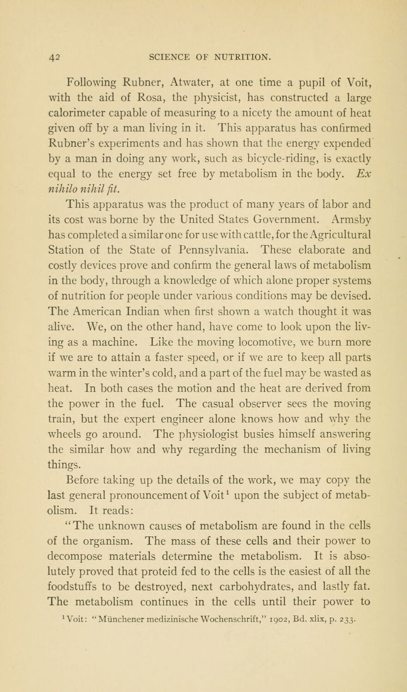 Following Rubncr, Atwater, at one time a pupil of Voit, with the aid of Rosa, the physicist, has constructed a large calorimeter capable of measuring to a nicety the amount of heat given off by a man living in it. This apparatus has confirmed Rubner's experiments and has shown that the energy expended by a man in doing any work, such as bicycle-riding, is exactly equal to the energy set free by metabolism in the body. Ex nihil0 nihil fit. This apparatus was the product of many years of labor and its cost was borne by the United States Government. Armsby has completed a similar one for use with cattle, for the Agricultural Station of the State of Pennsylvania. These elaborate and costly devices pro\T and confirm the general laws of metabolism in the body, through a knowledge of which alone proper systems of nutrition for people under various conditions may be devised. The American Indian when first shown a watch thought it was alive. We, on the other hand, have come to look upon the liv- ing as a machine. Like the moving locomotive, we burn more if we are to attain a faster speed, or if we are to keep all parts warm in the winter's cold, and a part of the fuel may be wasted as heat. In both cases the motion and the heat are derived from the power in the fuel. The casual observer sees the moving train, but the expert engineer alone knows how and why the wheels go around. The physiologist busies himself answering the similar how and why regarding the mechanism of living things. Before taking up the details of the work, we may copy the last general pronouncement of Voit ^ upon the subject of metab- olism. It reads: The unknown causes of metaboHsm are found in the cells of the organism. The mass of these cells and their power to decompose materials determine the metabohsm. It is abso- lutely proved that proteid fed to the cells is the easiest of all the foodstuffs to be destroyed, next carbohydrates, and lastly fat. The metabolism continues in the cells until their power to *Voit: Miinchener medizinischeWochenschrift, 1902, Bd. xlix, p. 233.