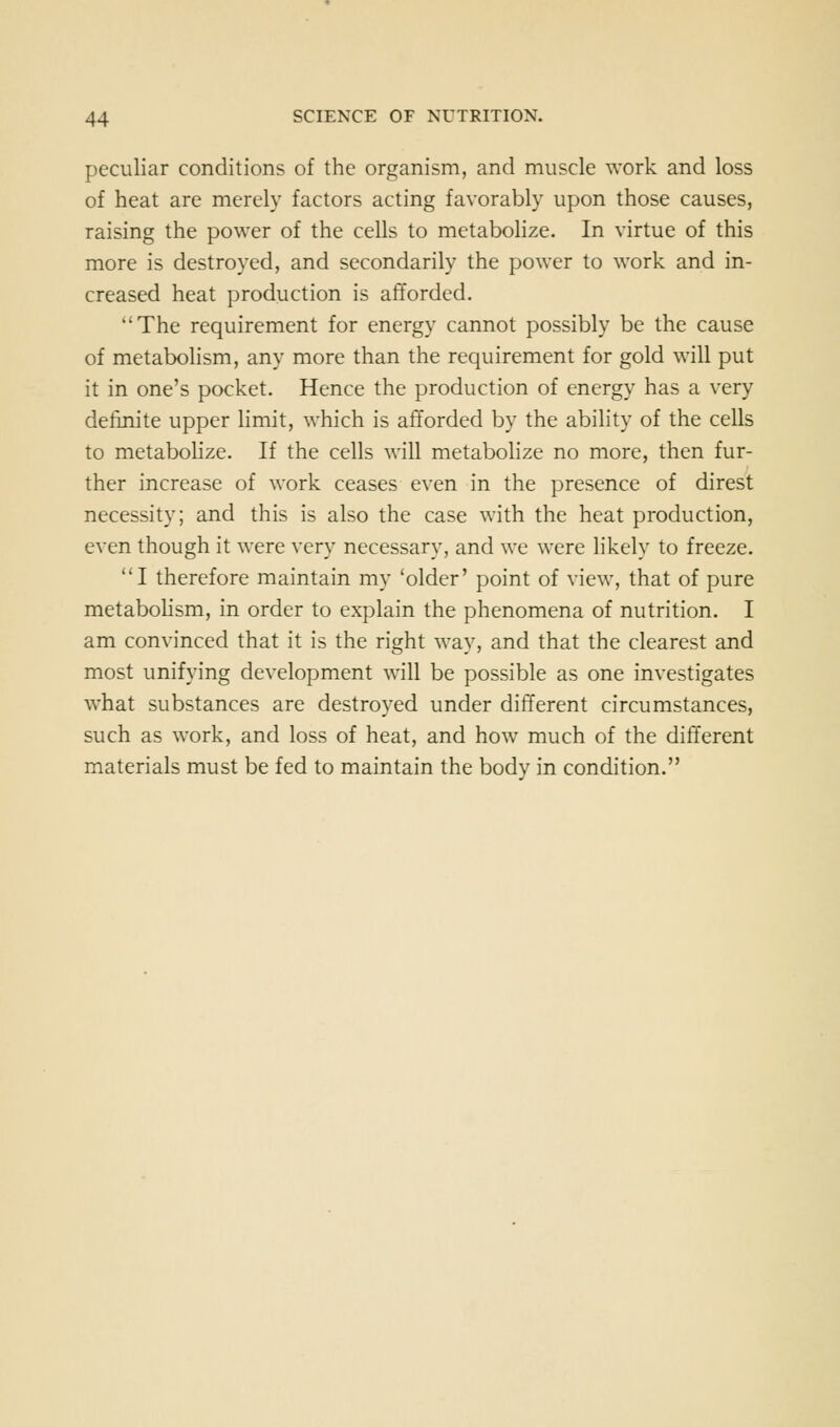 peculiar conditions of the organism, and muscle work and loss of heat are merely factors acting favorably upon those causes, raising the power of the cells to metabolize. In virtue of this more is destroyed, and secondarily the power to work and in- creased heat production is afforded. The requirement for energy cannot possibly be the cause of metabolism, any more than the requirement for gold will put it in one's pocket. Hence the production of energy has a very definite upper limit, which is afforded by the ability of the cells to metabolize. If the cells will metabolize no more, then fur- ther increase of work ceases even in the presence of direst necessity; and this is also the case with the heat production, even though it were very necessary, and we were likely to freeze. I therefore maintain my 'older' point of view, that of pure metabohsm, in order to explain the phenomena of nutrition. I am convinced that it is the right way, and that the clearest and most unifying development will be possible as one investigates what substances are destroyed under different circumstances, such as work, and loss of heat, and how much of the different materials must be fed to maintain the body in condition.