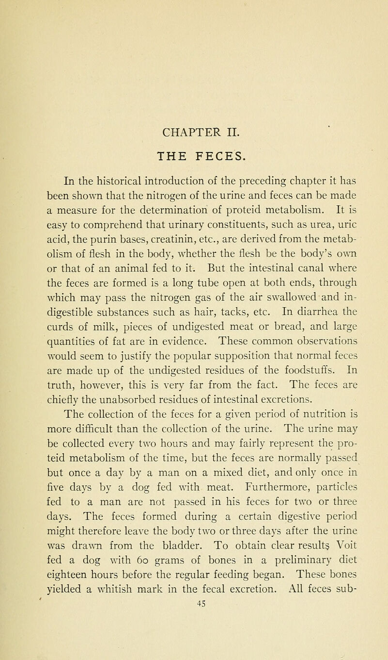 CHAPTER II. THE FECES. In the historical introduction of the preceding chapter it has been shown that the nitrogen of the urine and feces can be made a measure for the determination of proteid metaboHsm. It is easy to comprehend that urinary constituents, such as urea, uric acid, the purin bases, creatinin, etc., are derived from the metab- ohsm of flesh in the body, whether the flesh be the body's own or that of an animal fed to it. But the intestinal canal where the feces are formed is a long tube open at both ends, through which may pass the nitrogen gas of the air swallowed and in- digestible substances such as hair, tacks, etc. In diarrhea the curds of milk, pieces of undigested meat or bread, and large quantities of fat are in evidence. These common observations would seem to justify the popular supposition that normal feces are made up of the undigested residues of the foodstuffs. In truth, however, this is very far from the fact. The feces are chiefly the unabsorbed residues of intestinal excretions. The collection of the feces for a given period of nutrition is more difficult than the collection of the urine. The urine may be collected every two hours and may fairly represent the pro- teid metabolism of the time, but the feces are normally passed but once a day by a man on a mixed diet, and only once in five days by a dog fed with meat. Furthermore, particles fed to a man are not passed in his feces for two or three days. The feces formed during a certain digestive period might therefore leave the body two or three days after the urine was dra\Mi from the bladder. To obtain clear results Voit fed a dog with 60 grams of bones in a preliminary diet eighteen hours before the regular feeding began. These bones yielded a whitish mark in the fecal excretion. All feces sub-