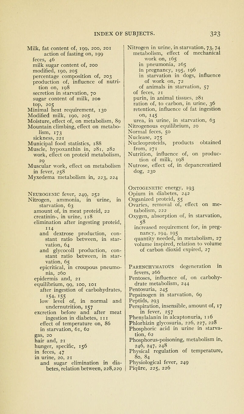 Milk, fat content of, 199, 200, 201 action of fasting on, 199 feces, 46 milk sugar content of, 200 modified, 190, 205 percentage composition of, 203 production of, influence of nutri- tion on, 198 secretion in starvation, 70 sugar content of milk, 200 top, 205 Minimal heat requirement, 130 Modified milk, 190, 205 Moisture, effect of, on metabolism, 89 Mountain climbing, effect on metabo- lism, 173 sickness, 221 Municipal food statistics, 188 Muscle, hypoxanthin in, 281, 282 work, effect on proteid metabolism, 29 Muscular work, effect on metabolism in fever, 258 Myxedema metabolism in, 223, 224 Nexjkogenic fever, 249, 252 Nitrogen, ammonia, in urine, in starvation, 63 amount of, in meat proteid, 22 creatinin-, in urine, 118 elimination after ingesting proteid, 114 and dextrose production, con- stant ratio between, in star- vation, 64 and glycocoll production, con- stant ratio between, in star- vation, 65 epicritical, in croupous pneumo- nia, 260 epidermis and, 21 equilibrium, 99, 100, loi after ingestion of carbohydrates, 154, 15s low level of, in normal and undernutrition, 157 excretion before and after meat ingestion in diabetes, iii effect of temperature on, 86 in starvation, 61, 62 gas, 20 hair and, 21 hunger, specific, 156 in feces, 47 in urine, 20, 21 and sugar elimination in dia- betes, relation between, 228,229 Nitrogen in urine, in starvation, 73, 74 metabolism, effect of mechanical work on, 165 in pneumonia, 265 in pregnancy, 195, 196 in starvation in dogs, influence of work on, 72 of animals in starvation, 57 of feces, 21 purin, in animal tissues, 281 ration of, to carbon, in urine, 36 retention, influence of fat ingestion on, 145 urea, in urine, in starvation, 63 Nitrogenous equilibrium, 20 Normal feces, 50 Nuclease, 275 Nucleoproteids, products obtained from, 271 Nutrition, influence of, on produc- tion of milk, 198 Nutrose, effect of, in depancreatized dog, 230 Ontogenetic energy, 193 Opium in diabetes, 242 Organized proteid, 55 Ovaries, removal of, effect on me- tabolism, 222 Oxygen, absorption of, in starvation, 5^ . • increased requirement for, m preg- nancy, 194, 195 quantity needed, in metabolism, 27 volume inspired, relation to volume of carbon dioxid expired, 27 Parenchymatous degeneration in fevers, 266 Pentoses, influence of, on carbohy- drate metabolism, 244 Pentosuria, 245 Pepsinogen in starvation, 69 Peptids, 293 Perspiration, insensible, amount of, 17 in fever, 257 Phenylalanin in alcaptonuria, 116 Phlorhizin glycosuria, 226, 227, 228 Phosphoric acid in urine in starva- tion, 62 Phosphorus-poisoning, metabolism in, 246, 247, 248 Physical regulation of temperature, 80, 84 Physiological fever, 249 Piqflre, 225, 226