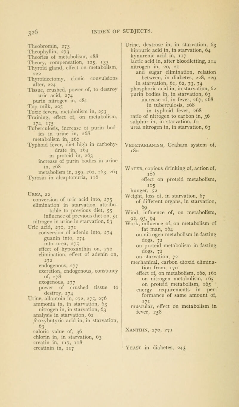 Theobromin, 273 Theophyllin, 273 Theories of metabolism, 288 Theon% compensation, 125, 133 Thyroid gland, effect on metabolism, 222 Thyroidectomy, clonic convulsions after, 224 Tissue, crushed, power of, to destroy uric acid, 274 purin nitrogen in, 281 Top milk, 205 Toxic fevers, metabolism in, 253 Training, effect of, on metabolism, '7-^• ^75 . . . , , Tuberculosis, mcrease of purm bod- ies in urine in, 268 metabolism in, 260 Typhoid fever, diet high in carbohy- drate in, 264 in proteid in, 263 increase of purin bodies in urine in, 268 metabolism in, 259, 262, 263, 264 Tyrosin in alcaptonuria, 116 Urea, 22 conversion of uric acid into, 275 elimination in starvation attribu- table to previous diet, 55 influence of previous diet on, 54 nitrogen in urine in starvation, 63 Uric acid, 270, 271 conversion of adenin into, 274 guanin into, 274 into urea, 275 effect of hypoxanthin on, 272 elimination, effect of adenin on, 272 endogenous, 277 excretion, endogenous, constancy of, 278 exogenous, 277 power of crushed tissue to destroy, 274 Urine, allantoin in, 272, 275, 276 ammonia in, in starvation, 63 nitrogen in, in starvation, 63 analysis in starvation, 62 ^-oxybutyric acid in, in starvation, caloric value of, 36 chlorin in, in starvation, 63 creatin in, 117, 118 creatinin in, 117 Urine, dextrose in, in starvation, 63 hippuric acid in, in starvation, 64 kynurcnic acid in, 117 lactic acid in, after bloodletting, 214 nitrogen in, 20, 21 and sugar elimination, relation between, in diabetes, 228, 229 in starvation, 61, 62, 73, 74 phosphoric acid in, in starvation, 62 purin bodies in, in starvation, 63 increase of, in fever, 267, 268 in tuberculosis, 268 in typhoid fever, 268 ratio of nitrogen to carbon in, 36 sulphur in, in starvation, 61 urea nitrogen in, in starvation, 63 Vegetarianism, Graham system of, 180 Water, copious drinking of, action of, 106 effect on proteid metabolism, 105 hunger, 52 Weight, loss of, in starvation, 67 of different organs, in starvation, 69 Wind, influence of, on metabolism, 92, 93. 94 Work, influence of, on metabolism of fat man, 164 on nitrogen metabolism in fasting dogs, 72 on proteid metabolism in fasting dogs, 72 on starvation, 72 mechanical, carbon dioxid elimina- tion from, 170 effect of, on metabolism, 160, 161 on nitrogen metabolism, 165 on proteid metabolism, 165 energy requirements in per- formance of same amount of, 171 muscular, effect on metabolism in fever, 258 Xanthin, 270, 271 Yeast in diabetes, 243