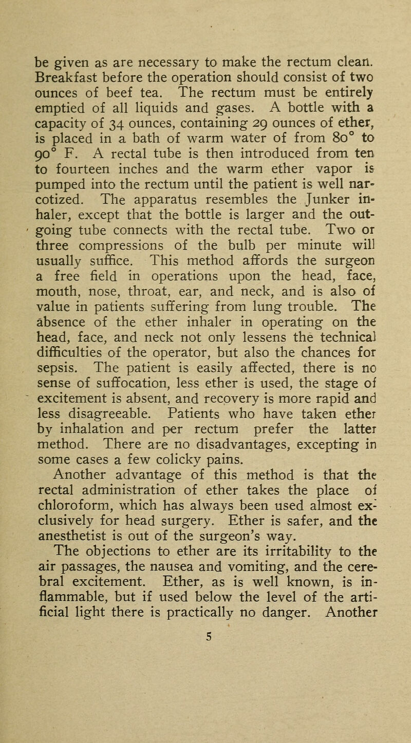 be given as are necessary to make the rectum clean. Breakfast before the operation should consist of two ounces of beef tea. The rectum must be entirely emptied of all liquids and gases. A bottle with a capacity of 34 ounces, containing 29 ounces of ether, is placed in a bath of warm water of from 80° to 90° F. A rectal tube is then introduced from ten to fourteen inches and the warm ether vapor is pumped into the rectum until the patient is well nar- cotized. The apparatus resembles the Junker in- haler, except that the bottle is larger and the out- going tube connects with the rectal tube. Two or three compressions of the bulb per minute will usually suffice. This method affords the surgeon a free field in operations upon the head, face, mouth, nose, throat, ear, and neck, and is also of value in patients suffering from lung trouble. The absence of the ether inhaler in operating on the head, face, and neck not only lessens the technical difficulties of the operator, but also the chances for sepsis. The patient is easily affected, there is no sense of suffocation, less ether is used, the stage of excitement is absent, and recovery is more rapid and less disagreeable. Patients who have taken ether by inhalation and per rectum prefer the latter method. There are no disadvantages, excepting in some cases a few colicky pains. Another advantage of this method is that the rectal administration of ether takes the place of chloroform, which has always been used almost ex- clusively for head surgery. Ether is safer, and the anesthetist is out of the surgeon's way. The objections to ether are its irritability to the air passages, the nausea and vomiting, and the cere- bral excitement. Ether, as is well known, is in- flammable, but if used below the level of the arti- ficial light there is practically no danger. Another