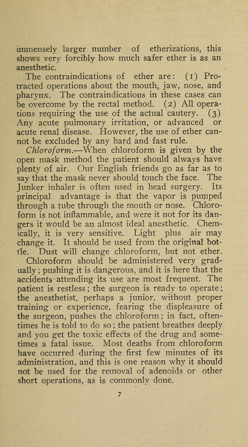 immensely larger number of etherizations, this shows ver)^ forcibly how much safer ether is as an anesthetic. The contraindications of ether are: (i) Pro- tracted operations about the mouth, jaw, nose, and pharynx. The contraindications in these cases can be overcome by the rectal method. (2) All opera- tions requiring the use of the actual cautery. (3) Any acute pulmonary irritation, or advanced or acute renal disease. However, the use of ether can- not be excluded by any hard and fast rule. Chloroform.—When chloroform is given by the open mask method the patient should always have plenty of air. Our English friends go as far as to say that the mask never should touch the face. The Junker inhaler is often used in head surgery. Its principal advantage is that the vapor is pumped through a tube through the mouth or nose. Chloro- form is not inflammable, and were it not for its dan- gers it would be an almost ideal anesthetic. Chem- ically, it is very sensitive. Light plus air may change it. It should be used from the original bot- tle. Dust will change chloroform, but not ether. Chloroform should be administered very grad- ually ; pushing it is dangerous, and it is here that the accidents attending its use are most frequent. The patient is restless; the surgeon is ready to operate; the anesthetist, perhaps a junior, without proper training or experience, fearing the displeasure of the surgeon, pushes the chloroform; in fact, often- times he is told to do so; the patient breathes deeply and you get the toxic effects of the drug and some- times a fatal issue. Most deaths from chloroform have occurred during the first few minutes of its administration, and this is one reason why it should not be used for the removal of adenoids or other short operations, as is commonly done.