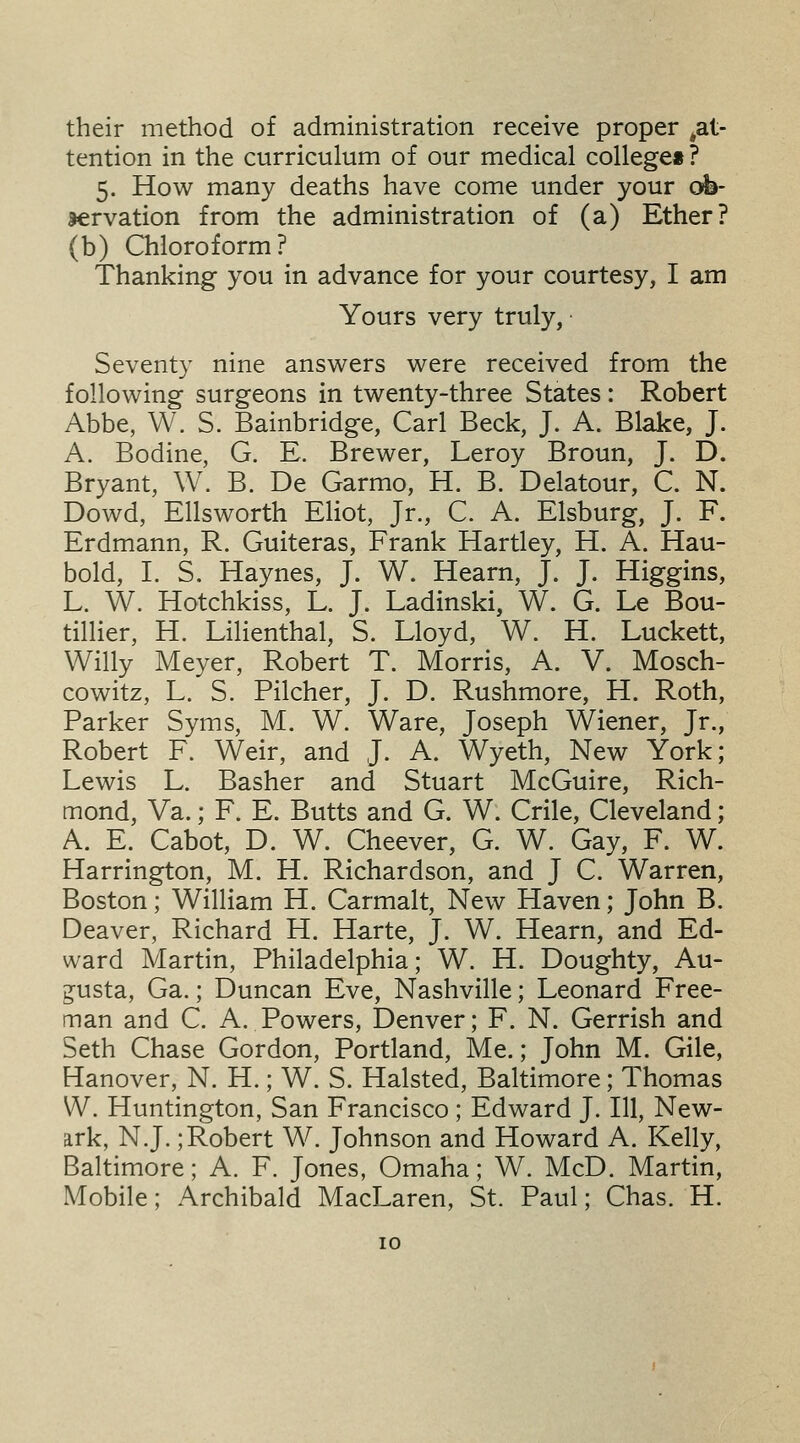 their method of administration receive proper ^at- tention in the curriculum of our medical college*? 5. How many deaths have come under your ob- servation from the administration of (a) Ether? (b) Chloroform? Thanking you in advance for your courtesy, I am Yours very truly, ■ Seventy nine answers were received from the following surgeons in twenty-three States : Robert Abbe, W. S. Bainbridge, Carl Beck, J. A. Blake, J. A. Bodine, G. E. Brewer, Leroy Broun, J. D. Bryant, W. B. De Garmo, H. B. Delatour, C. N. Dowd, Ellsworth Eliot, Jr., C. A. Elsburg, J. F. Erdmann, R. Guiteras, Frank Hartley, H. A. Hau- bold, I. S. Haynes, J. W. Hearn, J. J. Higgins, L. W. Hotchkiss, L. J. Ladinski, W. G. Le Bou- tillier, H. Lilienthal, S. Lloyd, W. H. Luckett, Willy Meyer, Robert T. Morris, A. V. Mosch- cowitz, L. S. Filcher, J. D. Rushmore, H. Roth, Parker Syms, M. W. Ware, Joseph Wiener, Jr., Robert F. Weir, and J. A. Wyeth, New York; Lewis L. Basher and Stuart McGuire, Rich- mond, Va.; F. E. Butts and G. W. Crile, Cleveland; A. E. Cabot, D. W. Cheever, G. W. Gay, F. W. Harrington, M. H. Richardson, and J C. Warren, Boston; William H. Carmalt, New Haven; John B. Deaver, Richard H. Harte, J. W. Hearn, and Ed- ward Martin, Philadelphia; W. H. Doughty, Au- gusta, Ga.; Duncan Eve, Nashville; Leonard Free- man and C. A. Powers, Denver; F. N. Gerrish and Seth Chase Gordon, Portland, Me.; John M. Gile, Hanover, N. H.; W. S. Halsted, Baltimore; Thomas W. Huntington, San Francisco ; Edward J. Ill, New- ark, N.J.;Robert W. Johnson and Howard A. Kelly, Baltimore; A. F. Jones, Omaha; W. McD. Martin, Mobile; Archibald MacLaren, St. Paul; Chas. H.