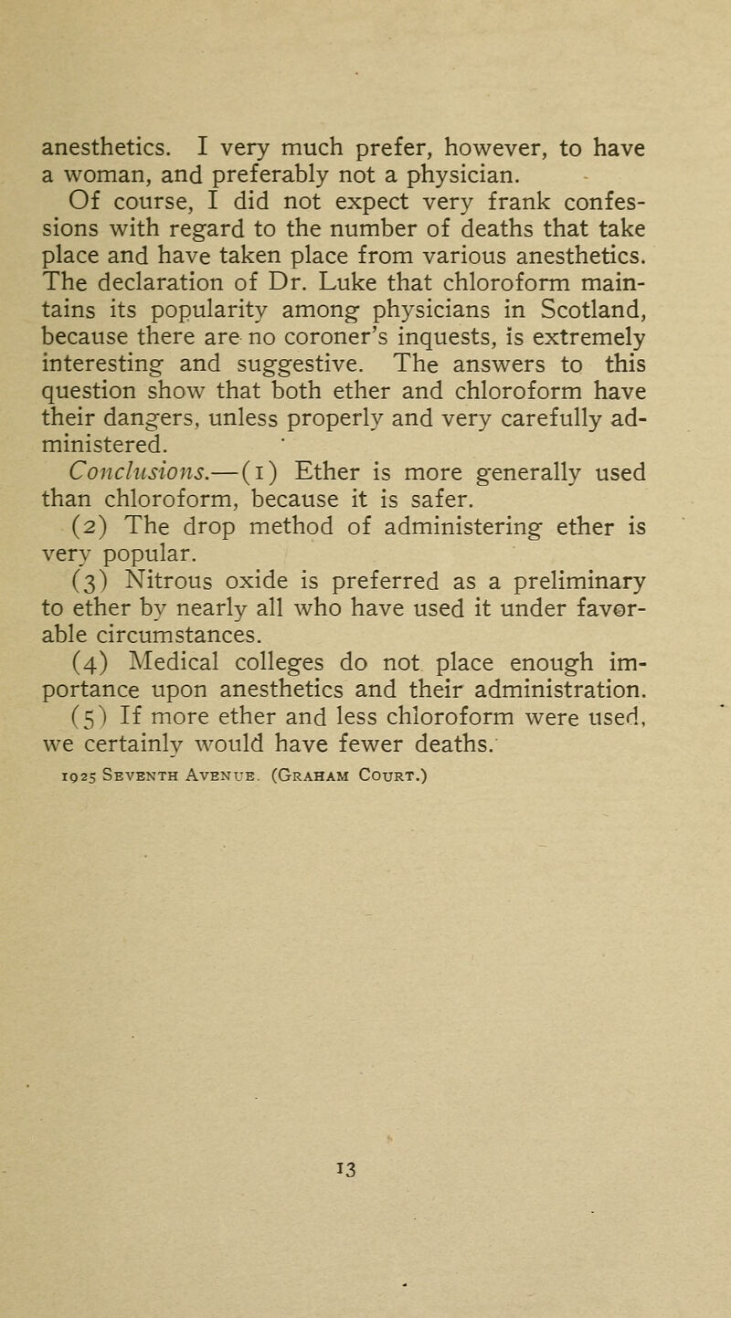 anesthetics. I very much prefer, however, to have a woman, and preferably not a physician. Of course, I did not expect very frank confes- sions with regard to the number of deaths that take place and have taken place from various anesthetics. The declaration of Dr. Luke that chloroform main- tains its popularity among physicians in Scotland, because there are no coroner's inquests, is extremely interesting and suggestive. The answers to this question show that both ether and chloroform have their dangers, unless properly and very carefully ad- ministered. Conclusions.— (i) Ether is more generally used than chloroform, because it is safer. (2) The drop method of administering ether is very popular. (3) Nitrous oxide is preferred as a preliminary to ether by nearly all who have used it under favor- able circumstances. (4) Medical colleges do not place enough im- portance upon anesthetics and their administration. (5) If more ether and less chloroform were used, we certainly would have fewer deaths. 1025 Seventh Avenue. (Graham Court.)