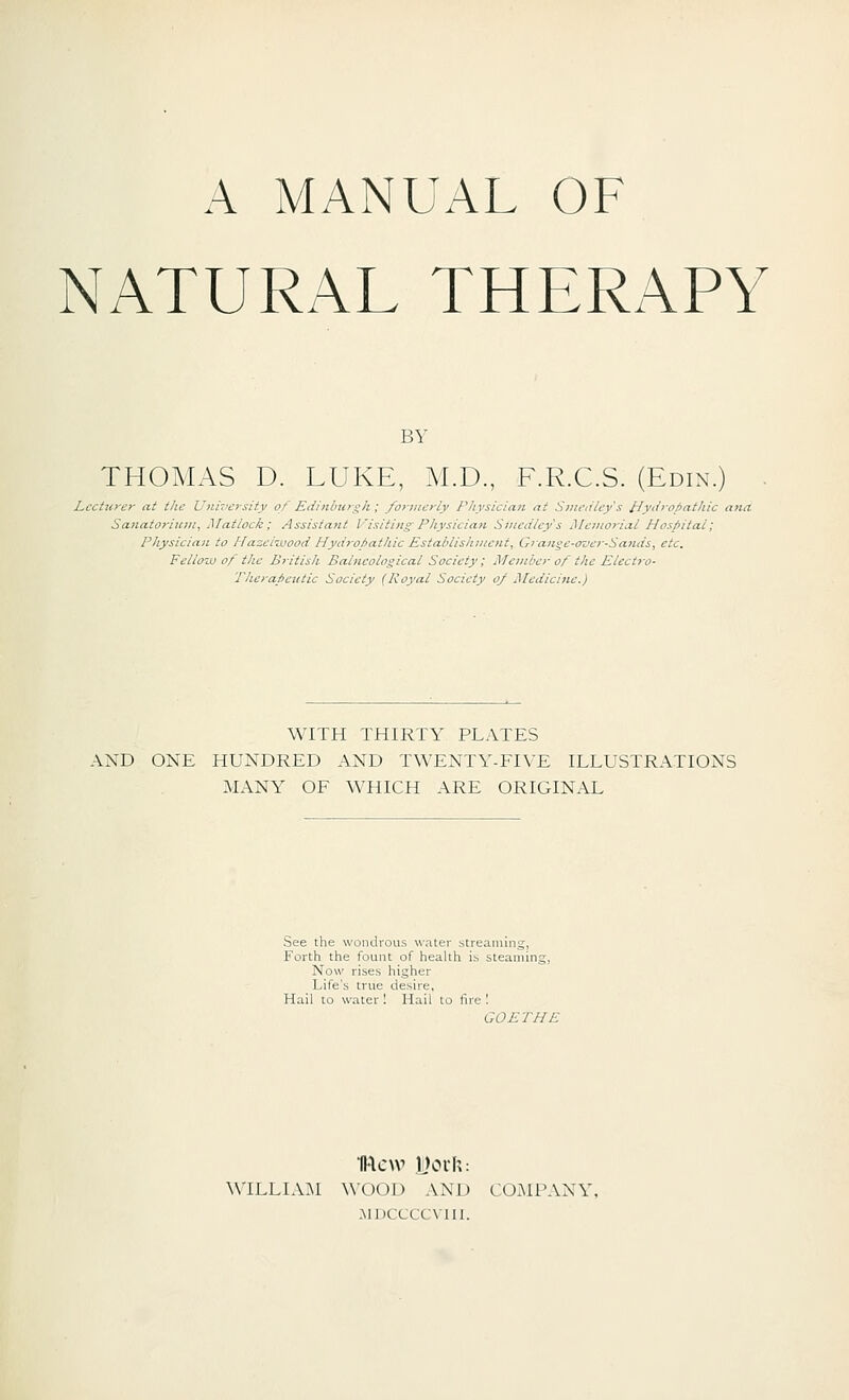 NATURAL THERAPY BY THOMAS D. LUKE, M.D, F.R.C.S. (Edin.) Lcctuj-cr at the University of Edinlni>-^h; forincrly Physician at Sini'iitcy's Hyii>'ofiathic ana Sanatoriji7u, Matlock; Assistant Visiting'Physician Sinedlcy's Memorial Hospital; Pliysicia)L to HazeliLwod Hycirofiaihic Establis!i:ncnt, Grange-ovcr-Sands, etc. Fellow of the British Balneological Society; Member of the Electro- Therapeutic Society (Royal Society o/ Medicine.) WITH THIRTY PLATES AND ONE HUNDRED AND TWENTY-FR'E ILLUSTRATIONS MANY OF WHICH ARE ORIGINAL See the wondrous water streaming, Forth the fount of health is steaming, Now rises higher Life's true desire, Hail to water I Hail to fire ! GOETHE willia:m wood and co.mpany, MIXXCCVIII.