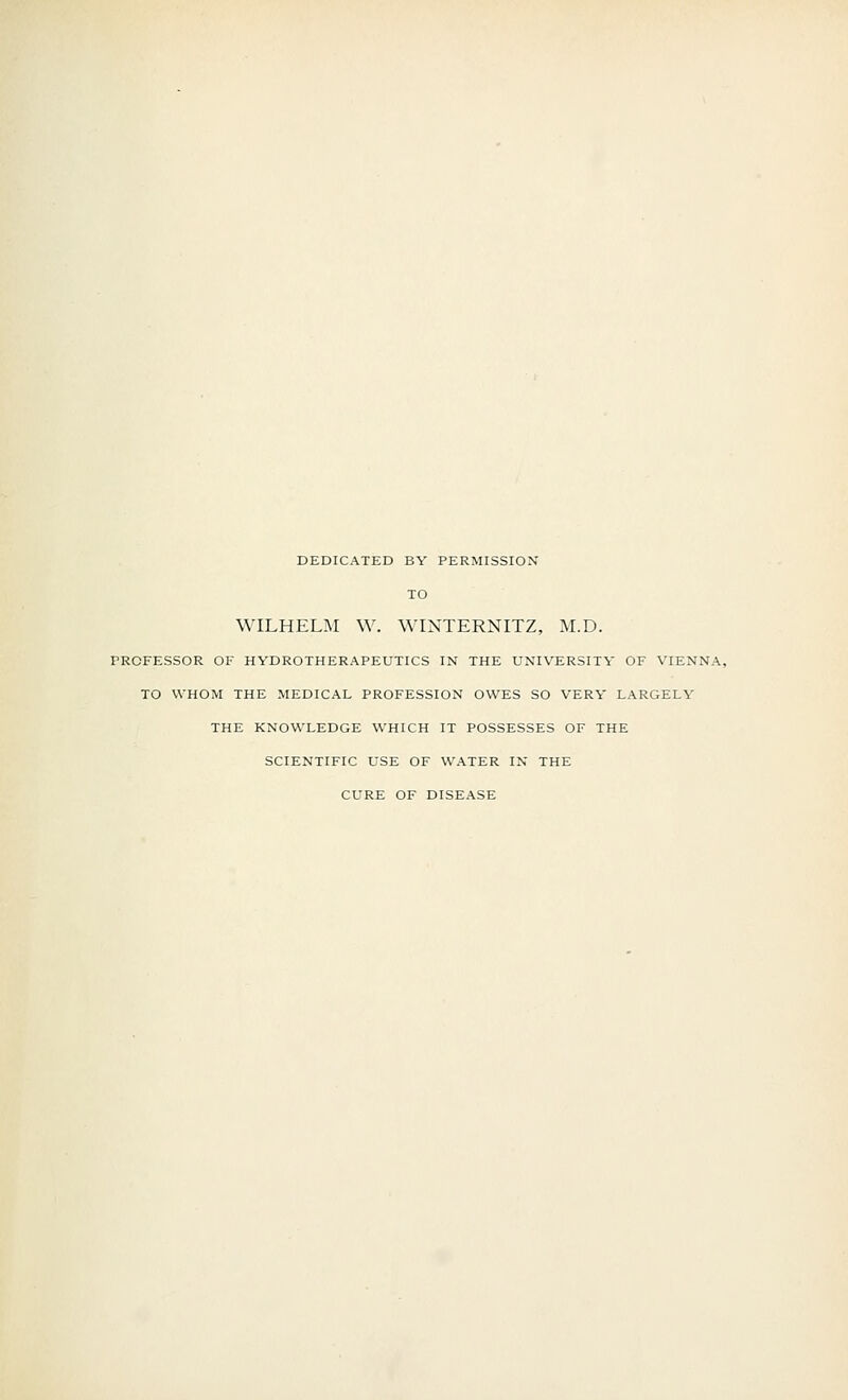 DEDICATED BY PERMISSION TO WILHELIM W. WINTERNITZ, M.D. PROFESSOR OF HYDROTHERAPEUTICS IN THE UNIVERSITY OF VIENNA, TO WHOM THE MEDICAL PROFESSION OWES SO VERY LARGELY THE KNOWLEDGE WHICH IT POSSESSES OF THE SCIENTIFIC USE OF WATER IN THE CURE OF DISEASE