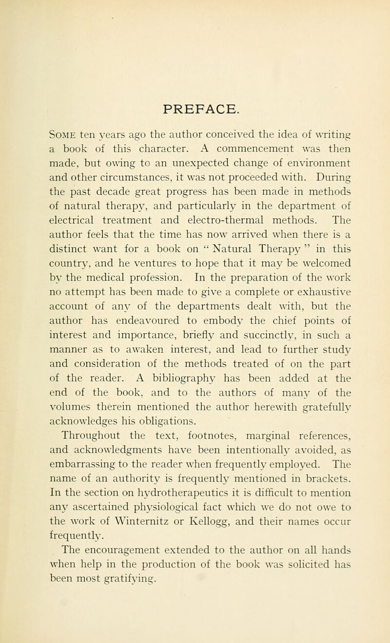 PREFACE. Some ten years ago the author conceived the idea of writing a book of this character. A commencement was then made, but o\\ing to an unexpected change of environment and other circumstances, it was not proceeded with. During the past decade great progress has been made in methods of natural therapy, and particularly in the department of electrical treatment and electro-thermal methods. The author feels that the time has now arrived when there is a distinct want for a book on  Natural Therapy  in this country, and he ventures to hope that it may be welcomed by the medical profession. In the preparation of the work no attempt has been made to give a complete or exhaustive account of any of the departments dealt with, but the author has endeavoured to embody the chief points of interest and importance, briefly and succinctly, in such a manner as to awaken interest, and lead to further study and consideration of the methods treated of on the part of the reader. A bibliography has been added at the end of the book, and to the authors of many of the volumes therein mentioned the author herewith gratefullv acknowledges his obligations. Throughout the text, footnotes, marginal references, and acknowledgments have been intentionalh* avoided, as embarrassing to the reader when frequently employed. The name of an authority is frequently mentioned in brackets. In the section on hydrotherapeutics it is difficult to mention any ascertained physiological fact which we do not owe to the work of Winternitz or Kellogg, and their names occur frequently. The encouragement extended to the author on all hands when help in the production of the book was solicited has been most gratifying.