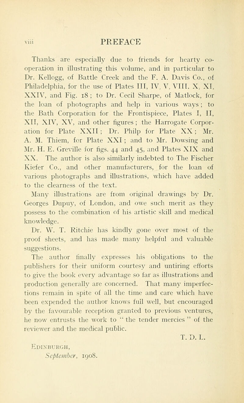 Thanks are especially due to friends for hearty co- operation in illustrating this volume, and in particular to Dr. Kellogg, of Battle Creek and the F. A. Davis Co., of Philadelphia, for the use of Plates III, IV, V, VIII, X, XI, XXIV, and Fig. i8 ; to Dr. Cecil Sharpe, of Matlock, for the loan of photographs and help in various ways; to the Bath Corporation for the Frontispiece, Plates I, II, XII, XIV, XV, and other figures ; the Harrogate Corpor- ation for Plate XXII ; Dr. Philp for Plate XX ; Mr. A. M. Thiem, for Plate XXI; and to Mr. Dowsing and Mr. H. E. Greville for figs. 44 and 45, and Plates XIX and XX. The author is also similarly indebted to The Fischer Kiefer Co., and other manufacturers, for the loan of various photographs and illustrations, which have added to the clearness of the text. Many illustrations are from original drawings by Dr. Georges Dupuy, of London, and owe such merit as they possess to the combination of his artistic skill and medical knowledge. Dr. W. T. Ritchie has kindly gone over most of the proof sheets, and has made many helpful and valuable suggestions. The author hnally expresses his obligations to the publishers for their uniform courtesy and untiring efforts to give the book every advantage so far as illustrations and production generally are concerned. That many imperfec- tions remain in spite of all the time and care which have been expended the author knows full well, but encouraged by the favourable reception granted to previous ventures, he now entrusts the work to  the tender mercies  of the reviewer and the medical public. T. D. L. Edinburgh, September, igo8.