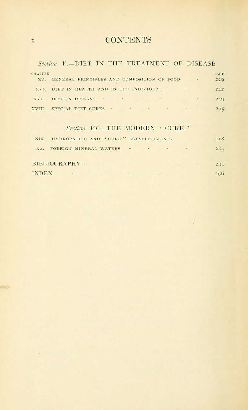 Section F. —DIET IN THE TREATMENT OF DISEASE CHAPTER PAGE XV. GENERAL PRINCIPLES AND COMPOSITION OF FOOD - 229 XVI. DIET IN HEALTH AND IN THE INDIVIDUAL - - 242 XVII. DIET IN DISEASE ------ 249 XVIII. SPECIAL DIET CURES - - - - - 265 Sectiori F/.—THE MODERN - CURE. XIX. HYDROP.\THIC AND CURE ESTABLISHMENTS - 278 XX. FOREIGN MINERAL WATERS - - - . 284 BIBLIOGRAPHY ------- 290 INDEX - . _ . . . 296