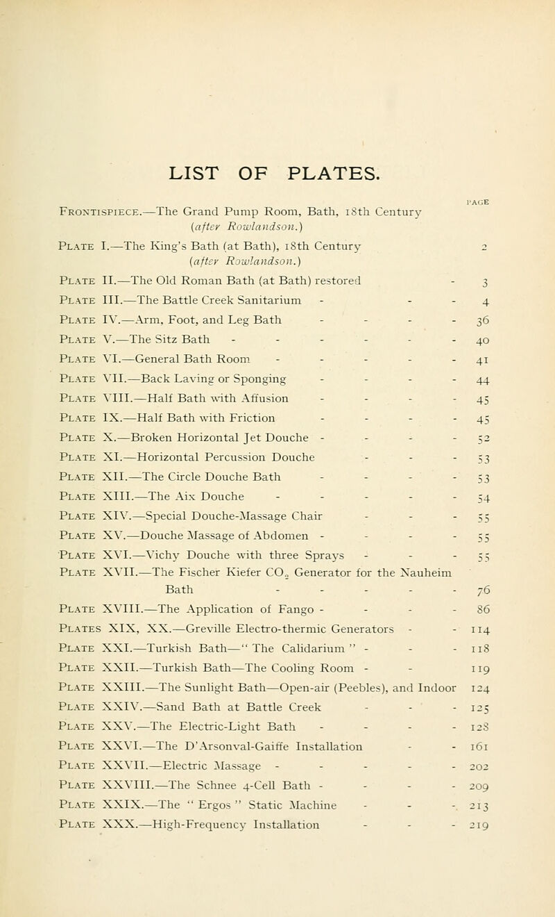 LIST OF PLATES. Frontispiece.—The Grand Pump Room, Bath, iSth Century {after Rowlandson.) Plate I.—The King's Bath (at Bath), i8th Century {after Rowlandson.) Plate II.—The Old Roman Bath (at Bath) restored Plate III.—The Battle Creek Sanitarium - - - Plate I\'.—Arm, Foot, and Leg Bath . . . . Plate V.—The Sitz Bath ------ Plate VI.—General Bath Room ----- Plate VII.—Back Laving or Sponging - - - - Plate VIII.—Half Bath with Affusion - - - Plate IX.—Half Bath with Friction - - - - Plate X.—Broken Horizontal Jet Douche - - - - Plate XI.—Horizontal Percussion Douche - - - Plate XII.—The Circle Douche Bath . . . - Plate XIII.—The Aix Douche ----- Plate XIV.—Special Douche-Massage Chair . - - Pl.ate X\'.—Douche Massage of Abdomen - - - - Plate XVI.—Vichy Douche with three Sprays - - - Plate XVII.—The Fischer Kiefer CO., Generator for the Xauheim Bath - . . - . Plate XVIII.—The Application of Fango - - - - Pl.\tes XIX, XX.—Greville Electro-thermic Generators Plate XXI.—Turkish Bath— The Calidarium  - Plate XXII.—Turkish Bath—The Cooling Room - Plate XXIIL—The Sunlight Bath—Open-air (Peebles), and Indoor Plate XXIV.—Sand Bath at Battle Creek Plate XXV.—The Electric-Light Bath - . - - Plate XXVI.—The D'Arsonval-Gaiffe Installation Plate XXVIL—Electric INIassage ----- Plate XXVIIL—The Schnee 4-Cell Bath - - - - Plate XXIX.—The  Ergos  Static Machine Plate XXX.—High-Frequency Installation . - - 3 4 36 40 41 44 45 45 52 53 53 54 76 86 114 118 119 124 1^5 12S 161 202 209 -13 219