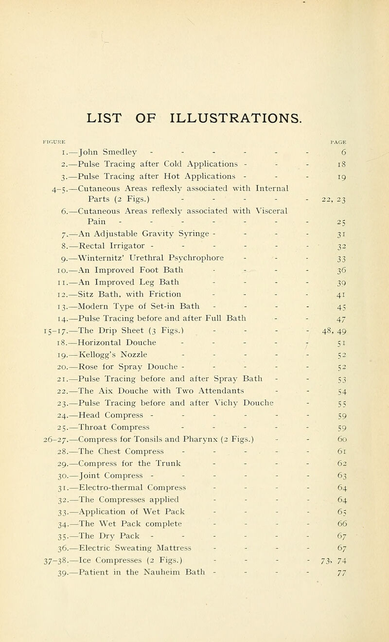 FIGURE PAGE i.^—John Smedley ------ g 2.—Pulse Tracing after Cold Applications - - - i8 3.—Pulse Tracing after Hot Applications - - - 19 4-5.—Cutaneous Areas refiexly associated with Internal Parts (2 Figs.) - - - - - 22, 23 6.—Cutaneous Areas reflexh^ associated with Visceral Pain - - - - - - - 25 7.—An Adjustable Gravity Syringe - - - - 31 8.—Rectal Irrigator - - - - - - 32 9.—Winternitz' Urethral Psychrophore - - - ^^ 10.—An Improved Foot Bath - - - - 36 II.—An Improved Leg Bath - ' - - 39 12.—Sitz Bath, with Friction - - - - 41 13.—Modern Type of Set-in Bath - - - - 45 14.—Pulse Tracing before and after Full Bath - - 47 15-17.—The Drip Sheet (3 Figs.) . . . - 48, 49 18.—Horizontal Douche - - - - - 51 19.—Kellogg's Nozzle - - - - - 52 20.—Rose for Spray Douche - - - - - 52 21.—Pulse Tracing before and after Spray Bath - - 53 22.—The Aix Douche with Two Attendants - - 54 23.—Pulse Tracing before and after Vichy Douche - 55 24.—Head Compress ------ 59 25.—Throat Compress ----- g^ 26-27.—Compress for Tonsils and Pharynx (2 Figs.) - - 60 28.—The Chest Compress ----- 61 29.—Compress for the Trunk - - - - 62 30.—Joint Compress ------ 63 31.—Electro-thermal Compress - - - - 64 32.—The Compresses applied - - - - 64 33.—Application of Wet Pack - - - - 6^ 34.—The Wet Pack complete - - - - 66 35.—The Dry Pack ------ 67 36.—Electric Sweating Mattress - - - - 67 37-38-—Ice Compresses (2 Figs.) - - - . 73, 74 39.—Patient in the Nauheim Bath - - - - 77