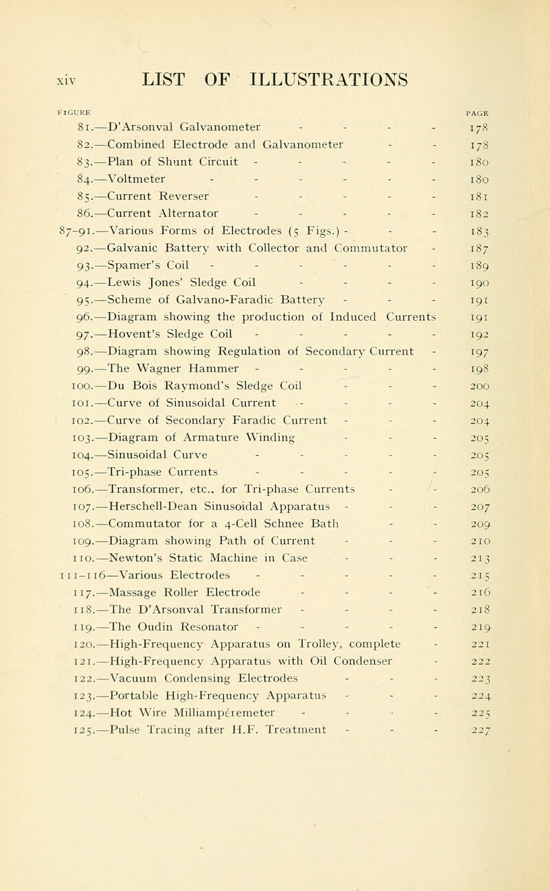 PAGE 81.—D'Arsonval Galvanometer - - - - 178 82.—Combined Electrode and Galvanometer - - 178 83.—Plan of Shunt Circuit - - - - - 180 ^4.—Voltmeter - - - - - - 180 85.—Current Reverser - - - - - 181 86.—Current Alternator - - - - - 182 87-91.—Various Forms of Electrodes (5 Figs.) - - - 183 92.—Galvanic Battery with Collector and Commutator - 187 93.—Spamer's Coil ------ 189 94.—Lewis Jones' Sledge Coil - - . - igQ 95.—Scheme of Galvano-Faradic Battery - - - 191 96.—Diagram showing the production of Induced Currents 191 97.—Movent's Sledge Coil - - - - - 192 98.—Diagram showing Regulation of Secondary Current - 197 99.—The Wagner Hammer - - - - - 198 100.—Du Bois Raymond's Sledge Coil - - - 200 loi.—Curve of Sinusoidal Current - - - - 204 102.—Curve of Secondary Faradic Current - - - 204 103.—Diagram of Armature Winding . . . 205 104.—Sinusoidal Curve ----- 205 105.—Tri-phase Currents ----- 205 106.—Transformer, etc., for Tri-phase Currents - - 206 107.—Herschell-Dean Sinusoidal Apparatus - - - 207 108.—Commutator for a 4-Cell Schnee Bath - - 209 109.—Diagram showing Path of Current - - - 210 no.—Newton's Static Machine in Case - - - 213 111-116—Various Electrodes - - - - - 215 117.—Massage Roller Electrode - - - - 216 118.—The D'Arsonval Transformer - - - . 218 119.—The Oudin Resonator - - - - - 219 120.—High-Frequency Apparatus on Trolley, complete - 221 121.—High-Frequency Apparatus with Oil Condenser - 222 122.—Vacuum Condensing Electrodes . . - 223 123.—Portable High-Frequency Apparatus - - - 224 124.—Hot Wire Milliamperemeter - - - - 225 125.—Pulse Tracing after H.F. Treatment - - - 227