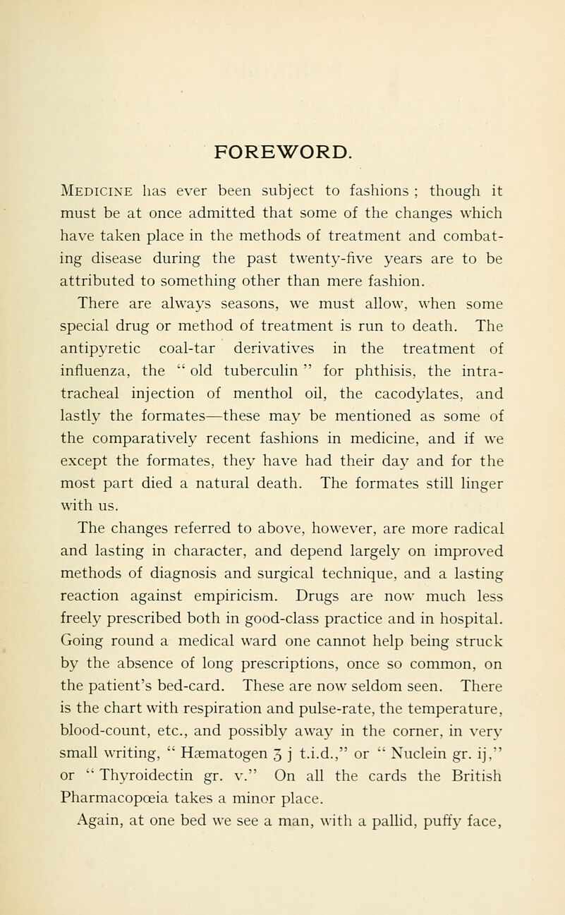 FOREWORD. Medicine has ever been subject to fashions ; though it must be at once admitted that some of the changes which have taken place in the methods of treatment and combat- ing disease during the past twenty-five years are to be attributed to something other than mere fashion. There are always seasons, we must allow, when some special drug or method of treatment is run to death. The antipyretic coal-tar derivatives in the treatment of influenza, the  old tuberculin  for phthisis, the intra- tracheal injection of menthol oil, the cacodylates, and lastly the formates—these may be mentioned as some of the comparatively recent fashions in medicine, and if we except the formates, they have had their day and for the most part died a natural death. The formates still linger with us. The changes referred to above, however, are more radical and lasting in character, and depend largely on improved methods of diagnosis and surgical technique, and a lasting reaction against empiricism. Drugs are now much less freely prescribed both in good-class practice and in hospital. Going round a medical ward one cannot help being struck by the absence of long prescriptions, once so common, on the patient's bed-card. These are now seldom seen. There is the chart with respiration and pulse-rate, the temperature, blood-count, etc., and possibly away in the corner, in very small writing,  Haematogen 3 j t.i.d., or  Nuclein gr. ij, or '* Thyroidectin gr. v. On all the cards the British Pharmacopoeia takes a minor place. Again, at one bed we see a man, with a pallid, puffy face,